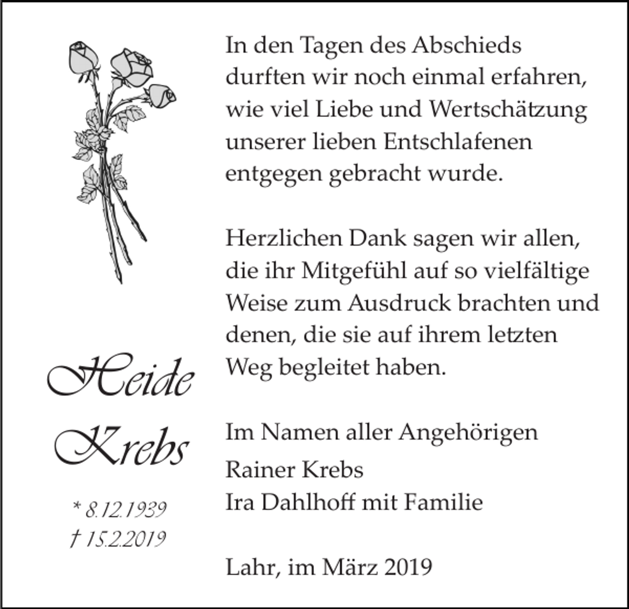 <p>In den Tagen des Abschieds<br />durften wir noch einmal erfahren,<br />wie viel Liebe und Wertschä�ung<br />unserer lieben Entschlafenen<br />entgegen gebracht wurde.</p><p>Heide<br />Krebs<br />* 8.12.1939<br />† 15.2.2019</p><p>Herzlichen Dank sagen wir allen,<br />die ihr Mitgefühl auf so vielfältige<br />Weise zum Ausdruck brachten und<br />denen, die sie auf ihrem le�ten<br />Weg begleitet haben.<br />Im Namen aller Angehörigen<br />Rainer Krebs<br />Ira Dahlhoﬀ mit Familie<br />Lahr, im März 2019</p>