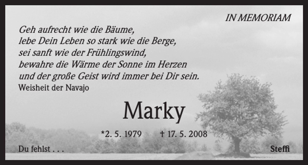 <p>Geh aufrecht wie die Bäume,<br />lebe Dein Leben so stark wie die Berge,<br />sei sanft wie der Frühlingswind,<br />bewahre die Wärme der Sonne im Herzen<br />und der große Geist wird immer bei Dir sein.</p><p>IN MEMORIAM</p><p>Weisheit der Navajo</p><p>Marky<br />*2. 5. 1979 † 17. 5. 2008<br />Du fehlst . . .</p><p>Steffi</p>