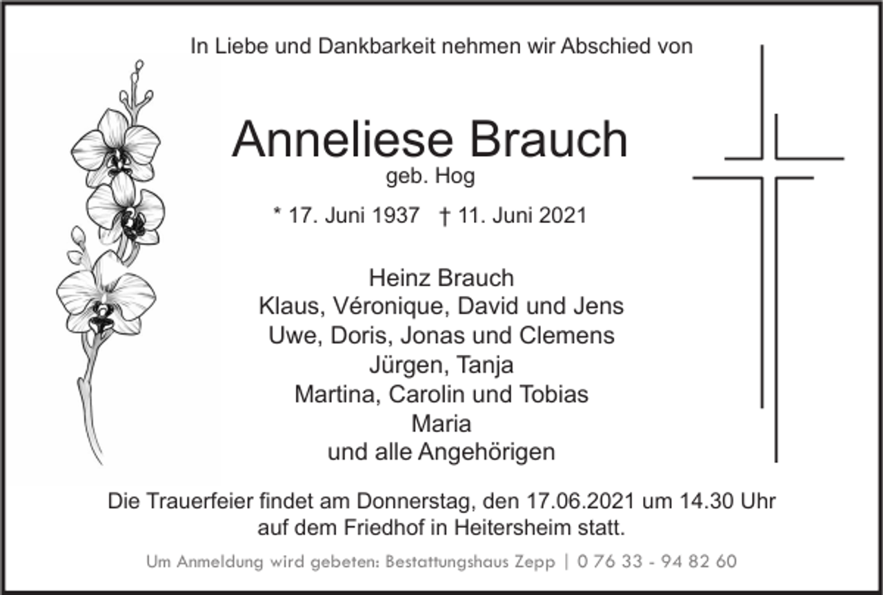 <p>In Liebe und Dankbarkeit nehmen wir Abschied von</p><p>Anneliese Brauch<br />geb. Hog</p><p>* 17. Juni 1937 † 11. Juni 2021</p><p>Heinz Brauch<br />Klaus, Véronique, David und Jens<br />Uwe, Doris, Jonas und Clemens<br />Jürgen, Tanja<br />Martina, Carolin und Tobias<br />Maria<br />und alle Angehörigen<br />Die Trauerfeier findet am Donnerstag, den 17.06.2021 um 14.30 Uhr<br />auf dem Friedhof in Heitersheim statt.<br />Um Anmeldung wird gebeten: Bestattungshaus Zepp | 0 76 33 - 94 82 60</p>