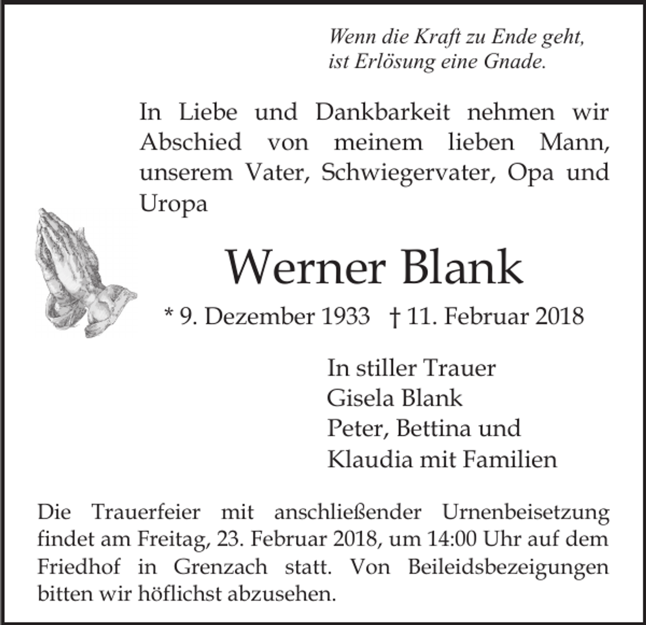 <p>We<br />n n didie<br />e Kr<br />aft z zu<br />u EEnde<br />n d e g geht,<br />e ht,<br />Wenn<br />Kraft<br />ist Erlösung<br />Erl ös u n g eine<br />ei n e Gnade.<br />G n a d e.</p><p>IInn Liebe<br />Li e b e und<br />u n d Dankbarkeit<br />D a n k bar k eit nehmen<br />n e h m e n wir<br />wir<br />meinem<br />AAbschied<br />b s c hi e d vvon<br />on<br />m ei n e m lilieben<br />e b e n Mann,<br />M a n n,<br />uunserem<br />n s er e m Vater,<br />V at er, SSchwiegervater,<br />c h wi e g er v at er, Opa<br />O p a und<br />und<br />Uropa<br />Ur<br />o pa</p><p>WWerner<br />er n er BlBlank<br />ank</p><p>* 9.<br />9. Dezember<br />D e z e m b er 1933<br />1 9 †† 11.<br />. Februar<br />F e br u ar 22<br />IInn stiller<br />still er Trauer<br />Tr a u er<br />Gi<br />s el a BlBlank<br />ank<br />Gisela<br />PPeter,<br />et er, Bettina<br />B etti n a uund<br />nd<br />Klaudia<br />Kl<br />a u di a mit<br />mit FFamilien<br />a mili e n<br />Die<br />Di<br />e Tr<br />Trauerfeier<br />a u erf ei er mit<br />mit anschließender<br />a n s c hli e ß e n d er Urnenbeisetzung<br />Ur n e n b ei s et z u n g<br />fi n d et am<br />a m Freitag,<br />Fr eit a g, 23.<br />2 3. Februar<br />Fe br u ar 2018,<br />2 0 1 8, um<br />u m 14:00<br />1 4: Uhr<br />U hr aauf<br />uf dem<br />de m<br />findet<br />Fri e d h of iin<br />n Grenzach<br />Gr e n z a c h statt.<br />st att. Von<br />V o n Beileidsbezeigungen<br />B eil ei d s be z ei g u n g e n<br />Friedhof<br />bitt e n wir<br />wir höflichst<br />h öfli c h st aabzusehen.<br />b z u s e h e n.<br />bitten</p>