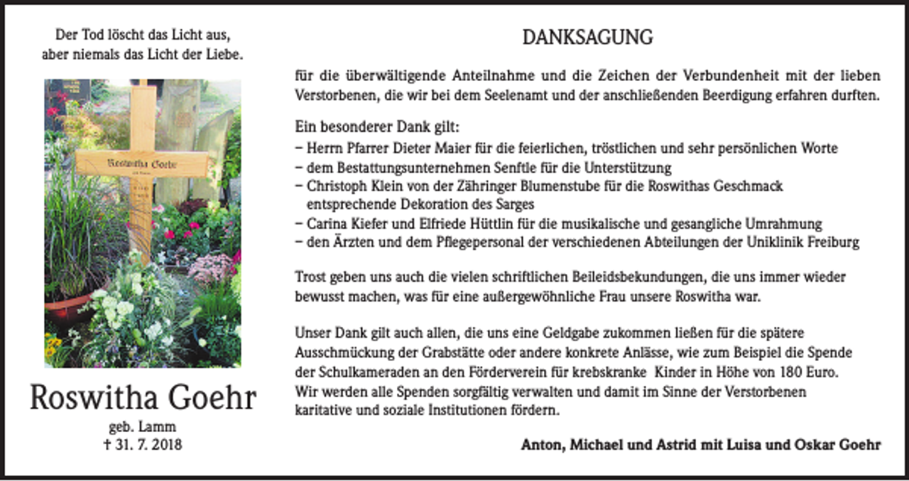 <p>Der Tod löscht das Licht aus,<br />aber niemals das Licht der Liebe.</p><p>DANKSAGUNG<br />für die überwältigende Anteilnahme und die Zeichen der Verbundenheit mit der lieben<br />Verstorbenen, die wir bei dem Seelenamt und der anschließenden Beerdigung erfahren durften.</p><p>Ein besonderer Dank gilt:<br />– Herrn Pfarrer Dieter Maier für die feierlichen, tröstlichen und sehr persönlichen Worte<br />– dem Bestattungsunternehmen Senftle für die Unterstützung<br />– Christoph Klein von der Zähringer Blumenstube für die Roswithas Geschmack<br />entsprechende Dekoration des Sarges<br />– Carina Kiefer und Elfriede Hüttlin für die musikalische und gesangliche Umrahmung<br />– den Ärzten und dem Pflegepersonal der verschiedenen Abteilungen der Uniklinik Freiburg<br />Trost geben uns auch die vielen schriftlichen Beileidsbekundungen, die uns immer wieder<br />bewusst machen, was für eine außergewöhnliche Frau unsere Roswitha war.</p><p>Roswitha Goehr<br />geb. Lamm<br />† 31. 7. 2018</p><p>Unser Dank gilt auch allen, die uns eine Geldgabe zukommen ließen für die spätere<br />Ausschmückung der Grabstätte oder andere konkrete Anlässe, wie zum Beispiel die Spende<br />der Schulkameraden an den Förderverein für krebskranke Kinder in Höhe von 180 Euro.<br />Wir werden alle Spenden sorgfältig verwalten und damit im Sinne der Verstorbenen<br />karitative und soziale Institutionen fördern.<br />Anton, Michael und Astrid mit Luisa und Oskar Goehr</p>