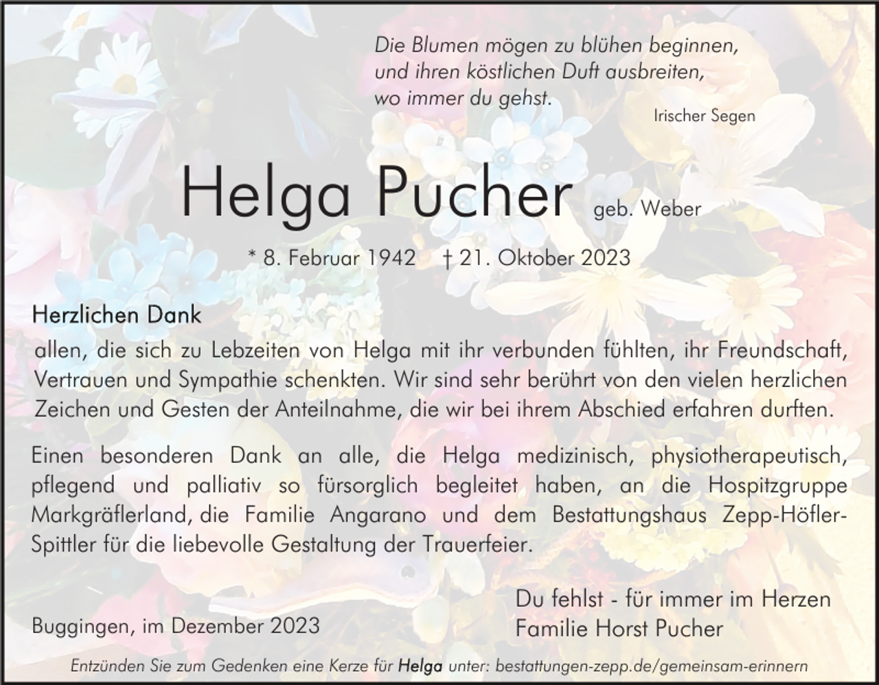 <p>Die Blumen mögen zu blühen beginnen,<br />und ihren köstlichen Duft ausbreiten,<br />wo immer du gehst.</p><p>Irischer Segen</p><p>Helga Pucher<br />* 8. Februar 1942</p><p>geb. Weber</p><p>† 21. Oktober 2023</p><p>allen, die sich zu Lebzeiten von Helga mit ihr verbunden fühlten, ihr Freundschaft,<br />Vertrauen und Sympathie schenkten. Wir sind sehr berührt von den vielen herzlichen<br />Zeichen und Gesten der Anteilnahme, die wir bei ihrem Abschied erfahren durften.<br />Einen besonderen Dank an alle, die Helga medizinisch, physiotherapeutisch,<br />pflegend und palliativ so fürsorglich begleitet haben, an die Hospitzgruppe<br />Markgräflerland, die Familie Angarano und dem Bestattungshaus Zepp-HöflerSpittler für die liebevolle Gestaltung der Trauerfeier.<br />Buggingen, im Dezember 2023<br />Entzünden Sie zum Gedenken eine Kerze für</p><p>Du fehlst - für immer im Herzen<br />Familie Horst Pucher<br />unter: bestattungen-zepp.de/gemeinsam-erinnern</p>