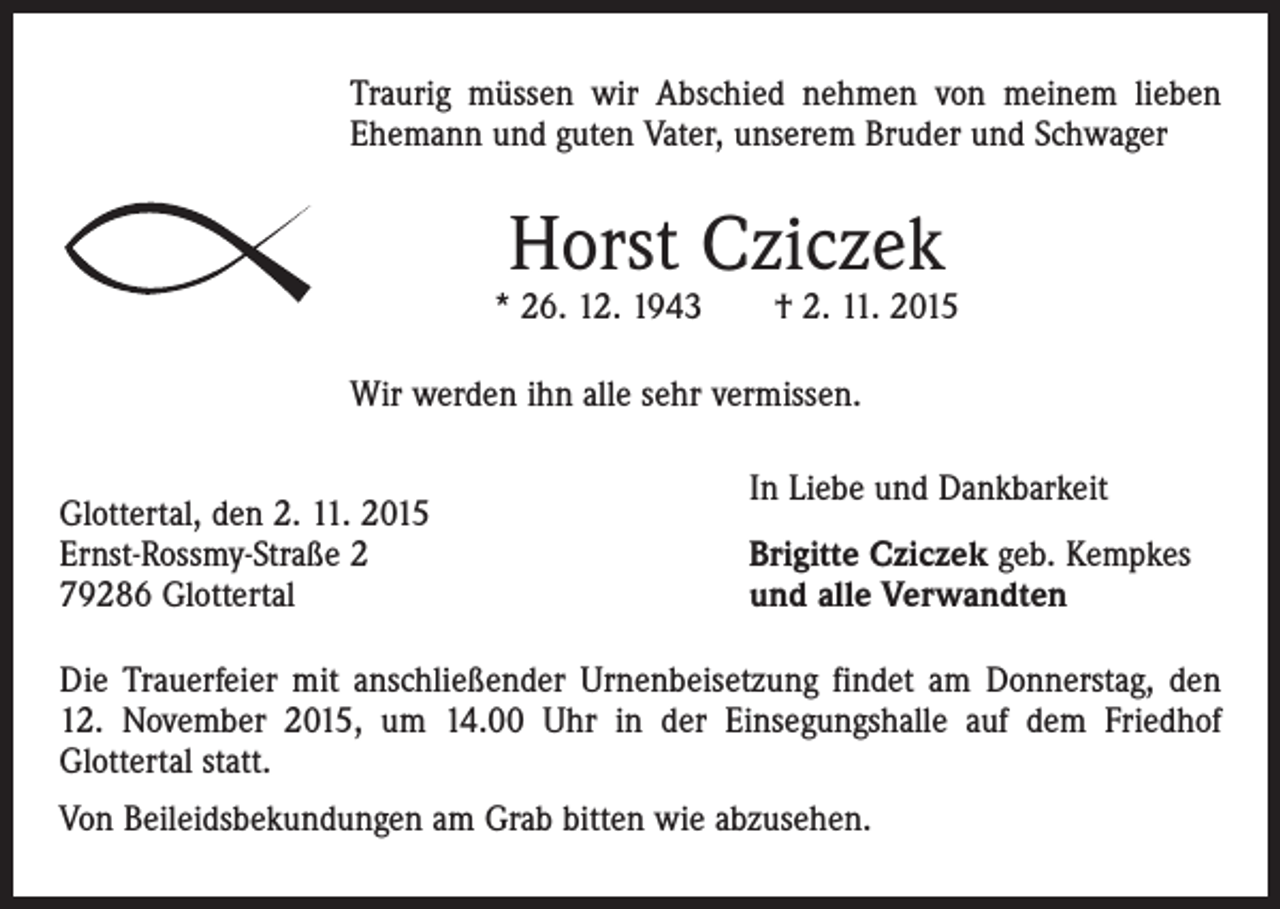 <p>Traurig müssen wir Abschied nehmen von meinem lieben<br />Ehemann und guten Vater, unserem Bruder und Schwager</p><p>Horst Cziczek</p><p>* 26. 12. 1943 † 2. 11. 2015<br />Wir werden ihn alle sehr vermissen.<br />Glottertal, den 2. 11. 2015<br />Ernst-Rossmy-Straße 2<br />79286 Glottertal</p><p>In Liebe und Dankbarkeit<br />Brigitte Cziczek geb. Kempkes<br />und alle Verwandten</p><p>Die Trauerfeier mit anschließender Urnenbeisetzung findet am Donnerstag, den<br />12. November 2015, um 14.00 Uhr in der Einsegungshalle auf dem Friedhof<br />Glottertal statt.<br />Von Beileidsbekundungen am Grab bitten wie abzusehen.</p>