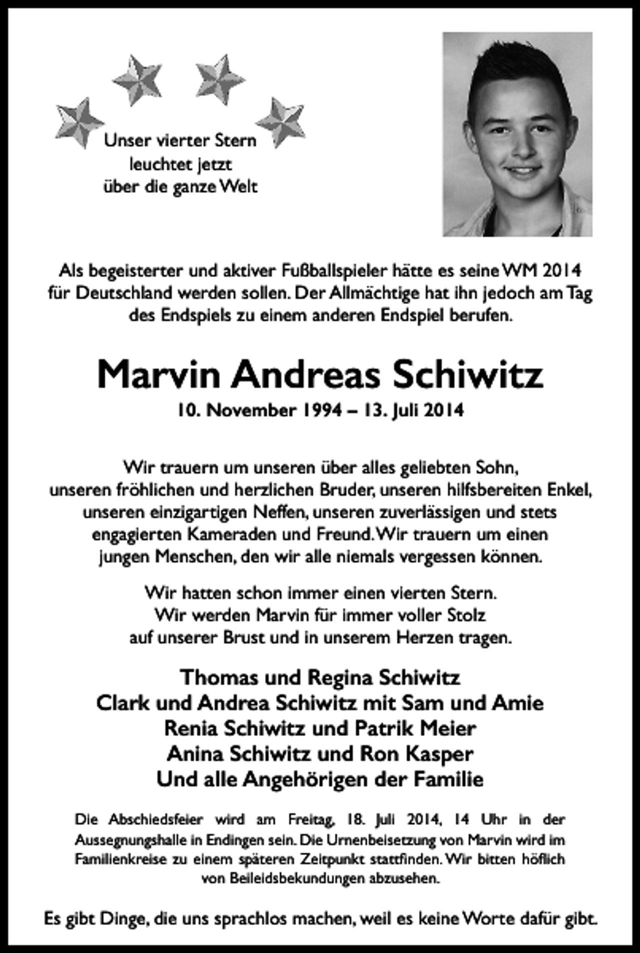 <p>Unser vierter Stern<br />leuchtet jetzt<br />über die ganze Welt</p><p>Als begeisterter und aktiver Fußballspieler hätte es seine WM 2014<br />für Deutschland werden sollen. Der Allmächtige hat ihn jedoch am Tag<br />des Endspiels zu einem anderen Endspiel berufen.</p><p>Marvin Andreas Schiwitz<br />10. November 1994 – 13. Juli 2014<br />Wir trauern um unseren über alles geliebten Sohn,<br />unseren fröhlichen und herzlichen Bruder, unseren hilfsbereiten Enkel,<br />unseren einzigartigen Neffen, unseren zuverlässigen und stets<br />engagierten Kameraden und Freund. Wir trauern um einen<br />jungen Menschen, den wir alle niemals vergessen können.<br />Wir hatten schon immer einen vierten Stern.<br />Wir werden Marvin für immer voller Stolz<br />auf unserer Brust und in unserem Herzen tragen.</p><p>Thomas und Regina Schiwitz<br />Clark und Andrea Schiwitz mit Sam und Amie<br />Renia Schiwitz und Patrik Meier<br />Anina Schiwitz und Ron Kasper<br />Und alle Angehörigen der Familie<br />Die Abschiedsfeier wird am Freitag, 18. Juli 2014, 14 Uhr in der<br />Aussegnungshalle in Endingen sein. Die Urnenbeisetzung von Marvin wird im<br />Familienkreise zu einem späteren Zeitpunkt stattfinden. Wir bitten höflich<br />von Beileidsbekundungen abzusehen.</p><p>Es gibt Dinge, die uns sprachlos machen, weil es keine Worte dafür gibt.</p>