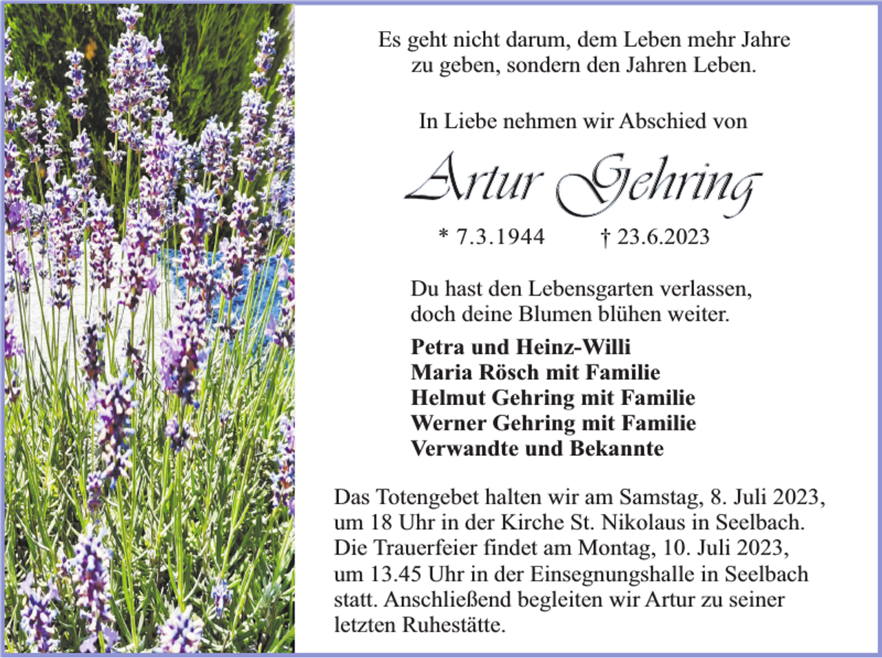 <p>Es geht nicht darum, dem Leben mehr Jahre<br />zu geben, sondern den Jahren Leben.<br />In Liebe nehmen wir Abschied von</p><p>Artur Gehring<br />* 7.3.1944</p><p>† 23.6.2023</p><p>Du hast den Lebensgarten verlassen,<br />doch deine Blumen blühen weiter.<br />Petra und Heinz-Willi<br />Maria Rösch mit Familie<br />Helmut Gehring mit Familie<br />Werner Gehring mit Familie<br />Verwandte und Bekannte<br />Das Totengebet halten wir am Samstag, 8. Juli 2023,<br />um 18 Uhr in der Kirche St. Nikolaus in Seelbach.<br />Die Trauerfeier findet am Montag, 10. Juli 2023,<br />um 13.45 Uhr in der Einsegnungshalle in Seelbach<br />statt. Anschließend begleiten wir Artur zu seiner<br />letzten Ruhestätte.</p>