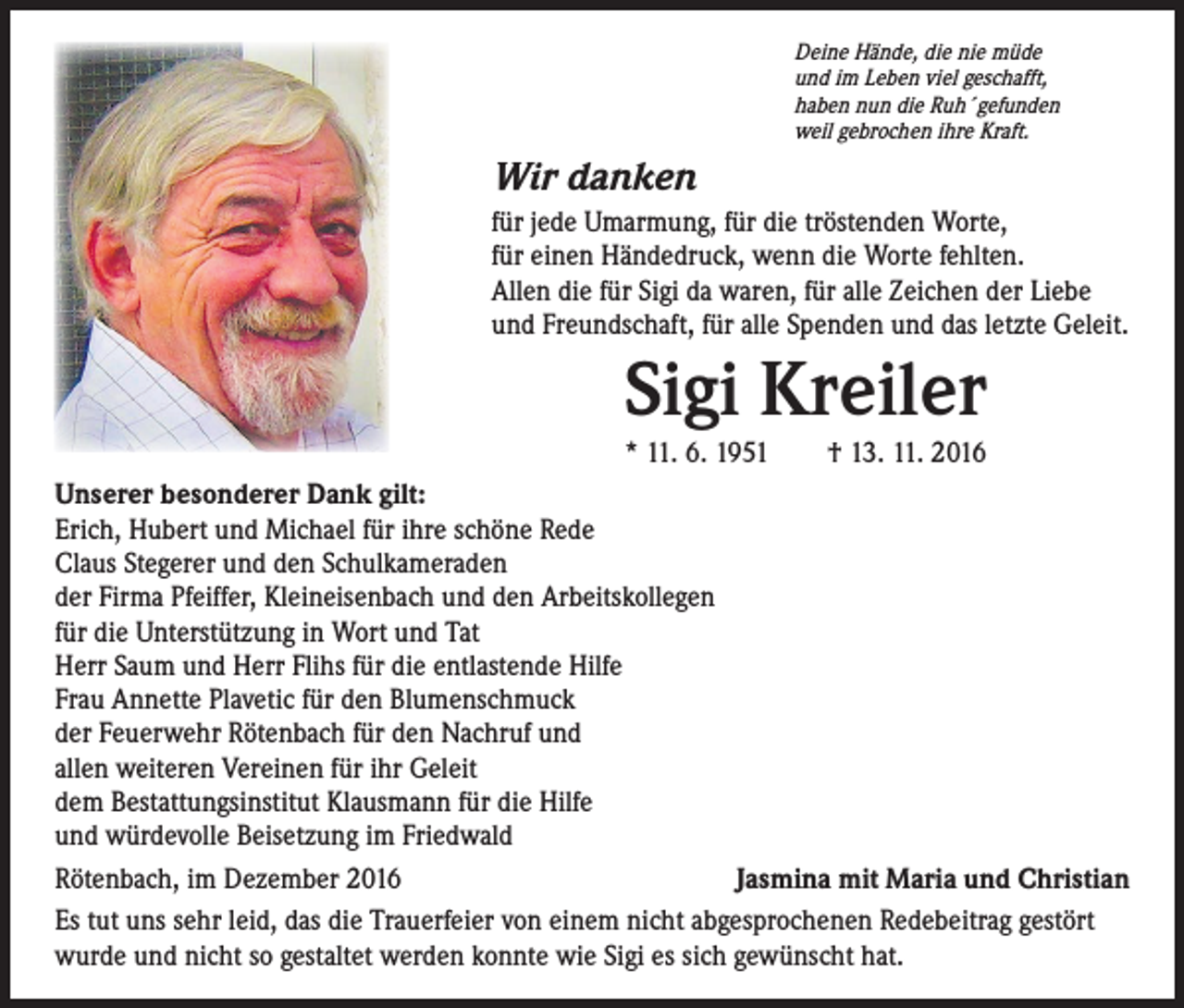 <p>Deine Hände, die nie müde<br />und im Leben viel geschafft,<br />haben nun die Ruh´gefunden<br />weil gebrochen ihre Kraft.</p><p>Wir danken<br />für jede Umarmung, für die tröstenden Worte,<br />für einen Händedruck, wenn die Worte fehlten.<br />Allen die für Sigi da waren, für alle Zeichen der Liebe<br />und Freundschaft, für alle Spenden und das letzte Geleit.</p><p>Sigi Kreiler</p><p>* 11. 6. 1951 † 13. 11. 2016<br />Unserer besonderer Dank gilt:<br />Erich, Hubert und Michael für ihre schöne Rede<br />Claus Stegerer und den Schulkameraden<br />der Firma Pfeiffer, Kleineisenbach und den Arbeitskollegen<br />für die Unterstützung in Wort und Tat<br />Herr Saum und Herr Flihs für die entlastende Hilfe<br />Frau Annette Plavetic für den Blumenschmuck<br />der Feuerwehr Rötenbach für den Nachruf und<br />allen weiteren Vereinen für ihr Geleit<br />dem Bestattungsinstitut Klausmann für die Hilfe<br />und würdevolle Beisetzung im Friedwald<br />Rötenbach, im Dezember 2016<br />Jasmina mit Maria und Christian<br />Es tut uns sehr leid, das die Trauerfeier von einem nicht abgesprochenen Redebeitrag gestört<br />wurde und nicht so gestaltet werden konnte wie Sigi es sich gewünscht hat.</p>