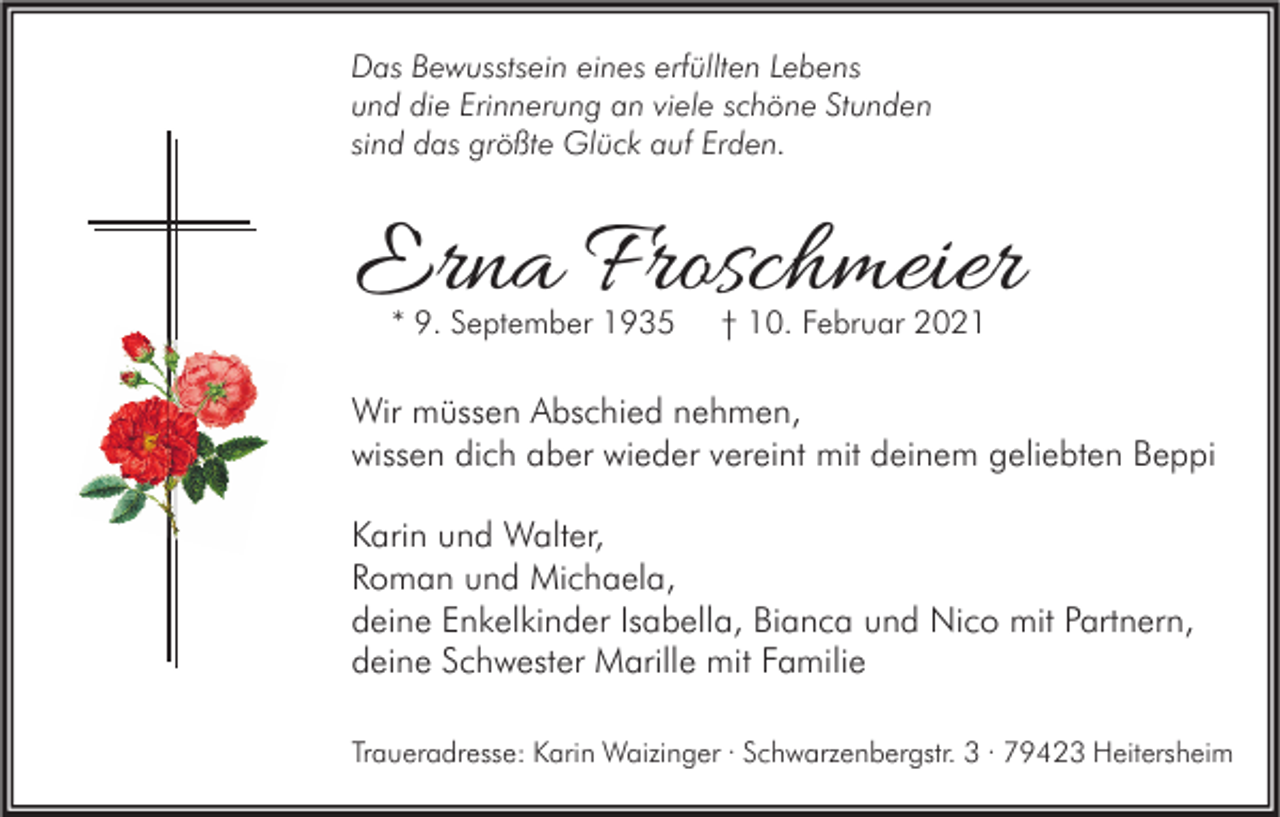 <p>Das Bewusstsein eines erfüllten Lebens<br />und die Erinnerung an viele schöne Stunden<br />sind das größte Glück auf Erden.</p><p>Erna Froschmeier<br />* 9. September 1935</p><p>† 10. Februar 2021</p><p>Wir müssen Abschied nehmen,<br />wissen dich aber wieder vereint mit deinem geliebten Beppi<br />Karin und Walter,<br />Roman und Michaela,<br />deine Enkelkinder Isabella, Bianca und Nico mit Partnern,<br />deine Schwester Marille mit Familie<br />Traueradresse: Karin Waizinger · Schwarzenbergstr. 3 · 79423 Heitersheim</p>