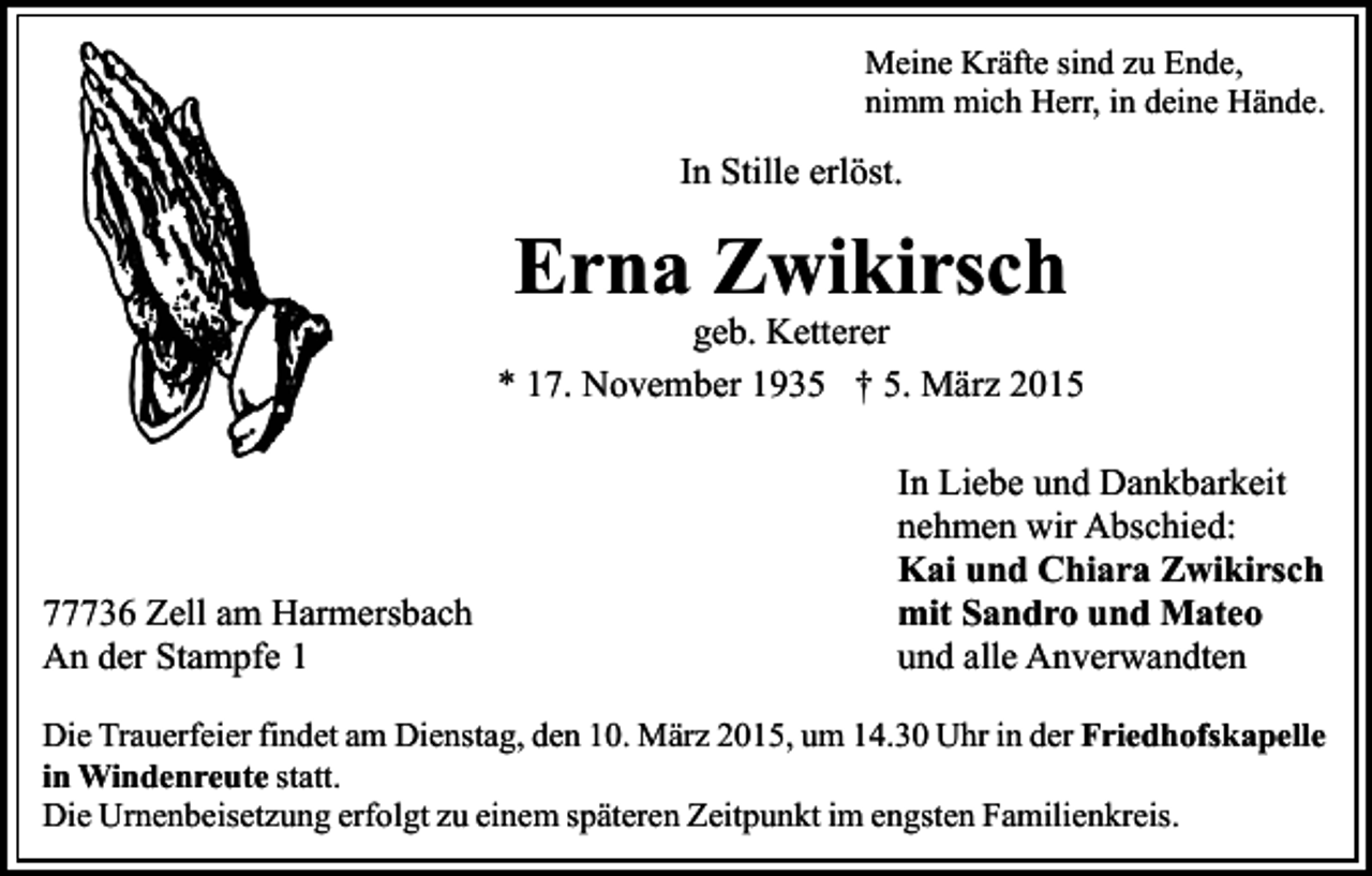 <p>Meine Kräfte sind zu Ende,<br />nimm mich Herr, in deine Hände.</p><p>In Stille erlöst.</p><p>Erna Zwikirsch</p><p>geb. Ketterer<br />* 17. November 1935 † 5. März 2015</p><p>77736 Zell am Harmersbach<br />An der Stampfe 1</p><p>In Liebe und Dankbarkeit<br />nehmen wir Abschied:<br />Kai und Chiara Zwikirsch<br />mit Sandro und Mateo<br />und alle Anverwandten</p><p>Die Trauerfeier findet am Dienstag, den 10. März 2015, um 14.30 Uhr in der Friedhofskapelle<br />in Windenreute statt.<br />Die Urnenbeisetzung erfolgt zu einem späteren Zeitpunkt im engsten Familienkreis.</p>