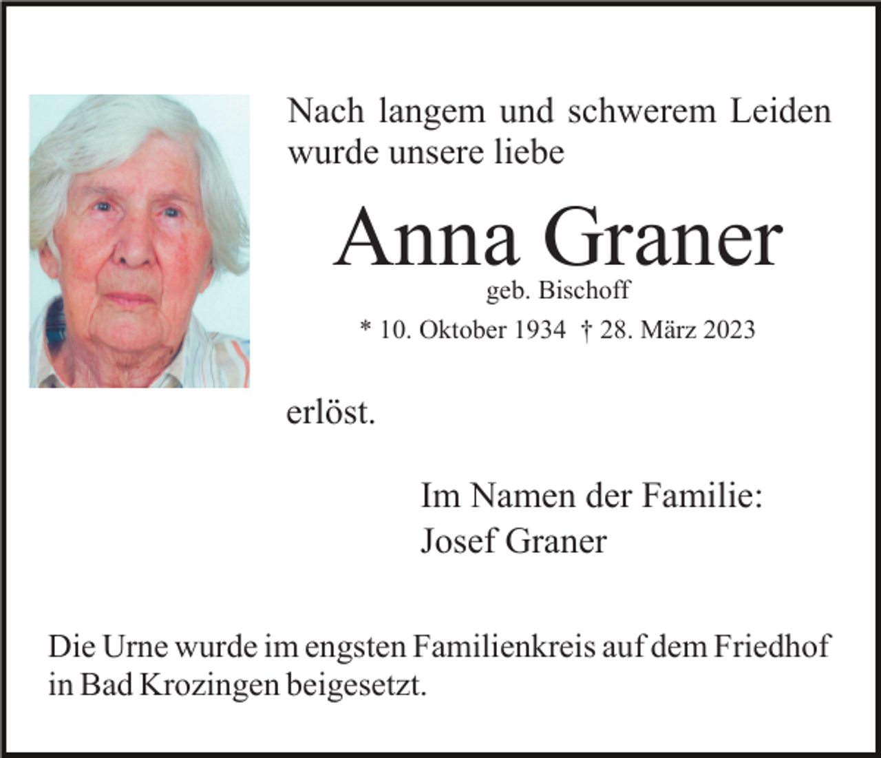 <p>Nach langem und schwerem Leiden<br />wurde unsere liebe</p><p>Anna Graner<br />geb. Bischoff<br />* 10. Oktober 1934 † 28. März 2023</p><p>erlöst.<br />Im Namen der Familie:<br />Josef Graner<br />Die Urne wurde im engsten Familienkreis auf dem Friedhof<br />in Bad Krozingen beigesetzt.</p>