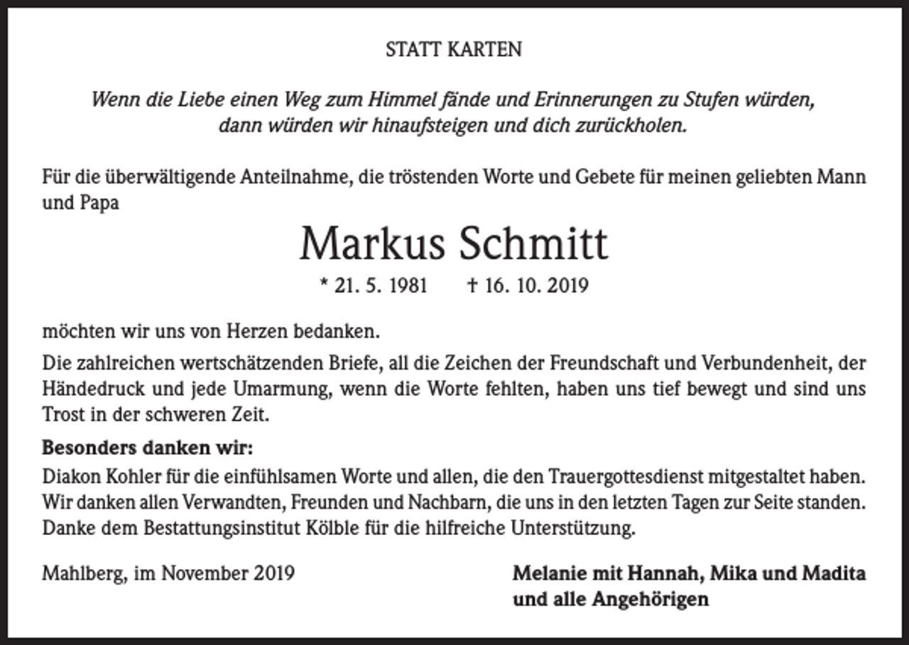 <p>STATT KARTEN<br />Wenn die Liebe einen Weg zum Himmel fände und Erinnerungen zu Stufen würden,<br />dann würden wir hinaufsteigen und dich zurückholen.</p><p>Für die überwältigende Anteilnahme, die tröstenden Worte und Gebete für meinen geliebten Mann<br />und Papa</p><p>Markus Schmitt<br />* 21. 5. 1981</p><p>† 16. 10. 2019</p><p>möchten wir uns von Herzen bedanken.<br />Die zahlreichen wertschätzenden Briefe, all die Zeichen der Freundschaft und Verbundenheit, der<br />Händedruck und jede Umarmung, wenn die Worte fehlten, haben uns tief bewegt und sind uns<br />Trost in der schweren Zeit.<br />Besonders danken wir:<br />Diakon Kohler für die einfühlsamen Worte und allen, die den Trauergottesdienst mitgestaltet haben.<br />Wir danken allen Verwandten, Freunden und Nachbarn, die uns in den letzten Tagen zur Seite standen.<br />Danke dem Bestattungsinstitut Kölble für die hilfreiche Unterstützung.<br />Mahlberg, im November 2019</p><p>Melanie mit Hannah, Mika und Madita<br />und alle Angehörigen</p>