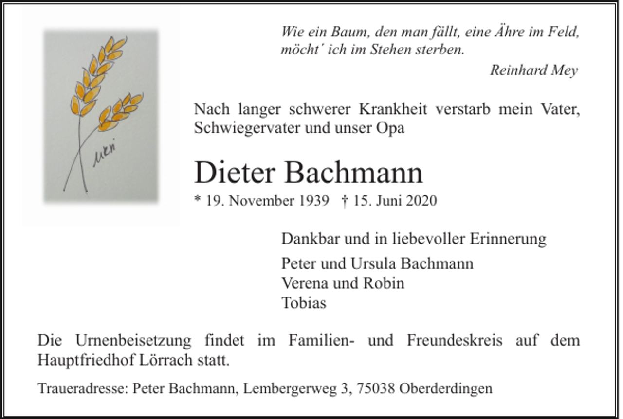 <p>Wie ein Baum, den man fällt, eine Ähre im Feld,<br />möcht´ ich im Stehen sterben.<br />Reinhard Mey</p><p>Nach langer schwerer Krankheit verstarb mein Vater,<br />Schwiegervater und unser Opa</p><p>Dieter Bachmann<br />* 19. November 1939 † 15. Juni 2020</p><p>Dankbar und in liebevoller Erinnerung<br />Peter und Ursula Bachmann<br />Verena und Robin<br />Tobias<br />Die Urnenbeisetzung findet im Familien- und Freundeskreis auf dem<br />Hauptfriedhof Lörrach statt.<br />Traueradresse: Peter Bachmann, Lembergerweg 3, 75038 Oberderdingen</p>