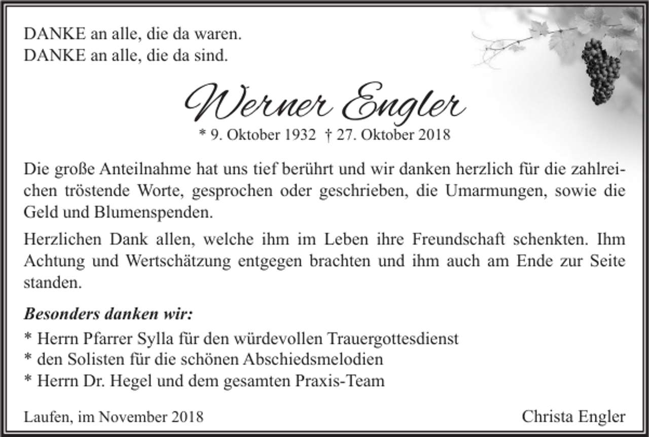 <p>DANKE an alle, die da waren.<br />DANKE an alle, die da sind.</p><p>Werner Engler<br />* 9. Oktober 1932 † 27. Oktober 2018</p><p>Die große Anteilnahme hat uns tief berührt und wir danken herzlich für die zahlreichen tröstende Worte, gesprochen oder geschrieben, die Umarmungen, sowie die<br />Geld und Blumenspenden.<br />Herzlichen Dank allen, welche ihm im Leben ihre Freundschaft schenkten. Ihm<br />Achtung und Wertschätzung entgegen brachten und ihm auch am Ende zur Seite<br />standen.<br />Besonders danken wir:<br />* Herrn Pfarrer Sylla für den würdevollen Trauergottesdienst<br />* den Solisten für die schönen Abschiedsmelodien<br />* Herrn Dr. Hegel und dem gesamten Praxis-Team<br />Laufen, im November 2018</p><p>Christa Engler</p>