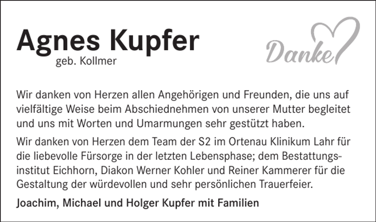 <p>Agnes Kupfer<br />geb. Kollmer</p><p>Wir danken von Herzen allen Angehörigen und Freunden, die uns auf<br />vielfältige Weise beim Abschiednehmen von unserer Mutter begleitet<br />und uns mit Worten und Umarmungen sehr gestützt haben.<br />Wir danken von Herzen dem Team der S2 im Ortenau Klinikum Lahr für<br />die liebevolle Fürsorge in der letzten Lebensphase; dem Bestattungs­<br />institut Eichhorn, Diakon Werner Kohler und Reiner Kammerer für die<br />Gestaltung der würdevollen und sehr persönlichen Trauerfeier.<br />Joachim, Michael und Holger Kupfer mit Familien</p>