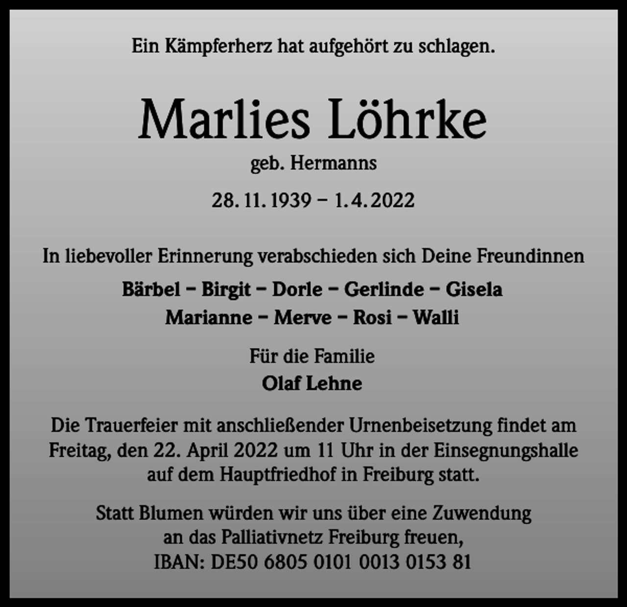 <p>Ein Kämpferherz hat aufgehört zu schlagen.</p><p>Marlies Löhrke<br />geb. Hermanns</p><p>28. 11. 1939 – 1. 4. 2022<br />In liebevoller Erinnerung verabschieden sich Deine Freundinnen<br />Bärbel – Birgit – Dorle – Gerlinde – Gisela<br />Marianne – Merve – Rosi – Walli<br />Für die Familie<br />Olaf Lehne<br />Die Trauerfeier mit anschließender Urnenbeisetzung findet am<br />Freitag, den 22. April 2022 um 11 Uhr in der Einsegnungshalle<br />auf dem Hauptfriedhof in Freiburg statt.<br />Statt Blumen würden wir uns über eine Zuwendung<br />an das Palliativnetz Freiburg freuen,<br />IBAN: DE50 6805 0101 0013 0153 81</p>