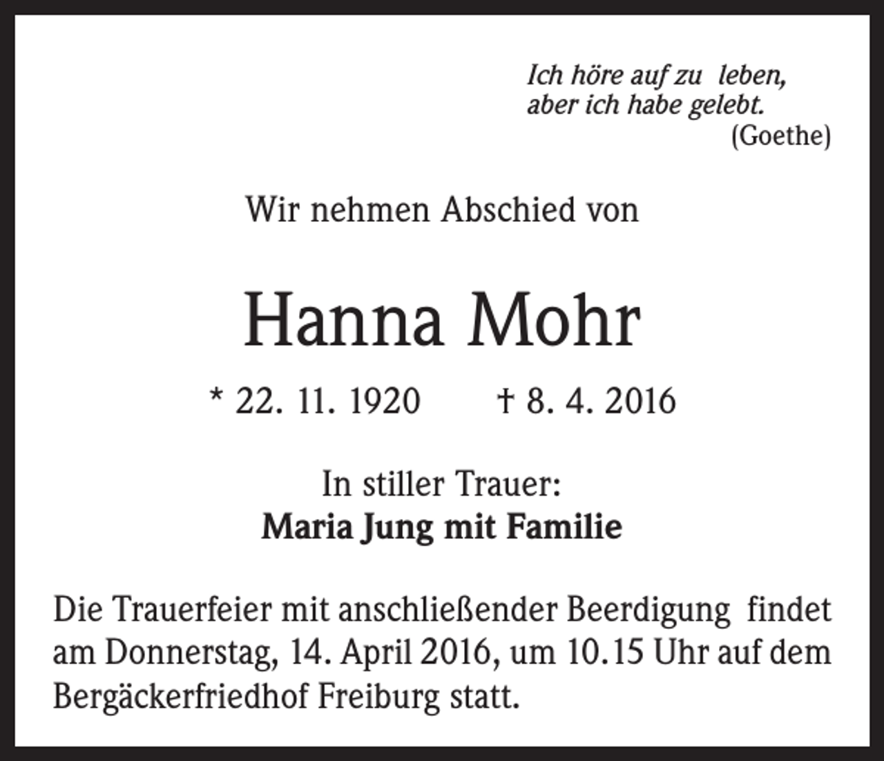<p>Ich höre auf zu leben,<br />aber ich habe gelebt.</p><p>(Goethe)</p><p>Wir nehmen Abschied von</p><p>Hanna Mohr<br />* 22. 11. 1920 † 8. 4. 2016<br />In stiller Trauer:<br />Maria Jung mit Familie<br />Die Trauerfeier mit anschließender Beerdigung findet<br />am Donnerstag, 14. April 2016, um 10.15 Uhr auf dem<br />­Bergäckerfriedhof Freiburg statt.</p>