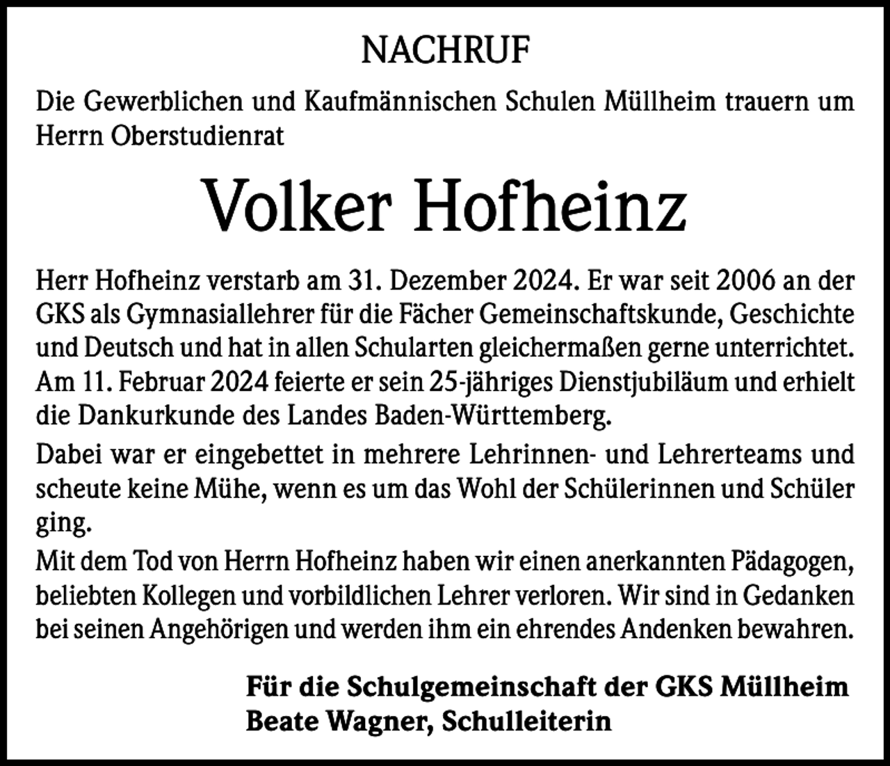 <p>NACHRUF<br />Die Gewerblichen und Kaufmännischen Schulen Müllheim trauern um<br />Herrn Oberstudienrat</p><p>Volker Hofheinz<br />Herr Hofheinz verstarb am 31. Dezember 2024. Er war seit 2006 an der<br />GKS als Gymnasiallehrer für die Fächer Gemeinschaftskunde, Geschichte<br />und Deutsch und hat in allen Schularten gleichermaßen gerne unterrichtet.<br />Am 11. Februar 2024 feierte er sein 25-jähriges Dienstjubiläum und erhielt<br />die Dankurkunde des Landes Baden-Württemberg.<br />Dabei war er eingebettet in mehrere Lehrinnen- und Lehrerteams und<br />scheute keine Mühe, wenn es um das Wohl der Schülerinnen und Schüler<br />ging.<br />Mit dem Tod von Herrn Hofheinz haben wir einen anerkannten Pädagogen,<br />beliebten Kollegen und vorbildlichen Lehrer verloren. Wir sind in Gedanken<br />bei seinen Angehörigen und werden ihm ein ehrendes Andenken bewahren.<br />Für die Schulgemeinschaft der GKS Müllheim<br />Beate Wagner, Schulleiterin</p>