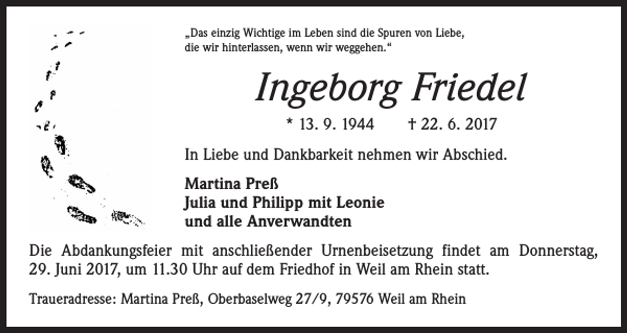 <p>„Das einzig Wichtige im Leben sind die Spuren von Liebe,<br />die wir hinterlassen, wenn wir weggehen.“</p><p>Ingeborg Friedel<br />* 13. 9. 1944 † 22. 6. 2017<br />In Liebe und Dankbarkeit nehmen wir Abschied.<br />Martina Preß<br />Julia und Philipp mit Leonie<br />und alle Anverwandten<br />Die Abdankungsfeier mit anschließender Urnenbeisetzung findet am Donnerstag,<br />29. Juni 2017, um 11.30 Uhr auf dem Friedhof in Weil am Rhein statt.<br />Traueradresse: Martina Preß, Oberbaselweg 27/9, 79576 Weil am Rhein</p>