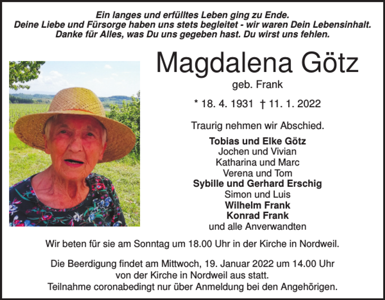 <p>Ein langes und erfülltes Leben ging zu Ende.<br />Deine Liebe und Fürsorge haben uns stets begleitet - wir waren Dein Lebensinhalt.<br />Danke für Alles, was Du uns gegeben hast. Du wirst uns fehlen.</p><p>Magdalena Götz<br />geb. Frank<br />* 18. 4. 1931 † 11. 1. 2022<br />Traurig nehmen wir Abschied.<br />Tobias und Elke Götz<br />Jochen und Vivian<br />Katharina und Marc<br />Verena und Tom<br />Sybille und Gerhard Erschig<br />Simon und Luis<br />Wilhelm Frank<br />Konrad Frank<br />und alle Anverwandten<br />Wir beten für sie am Sonntag um 18.00 Uhr in der Kirche in Nordweil.<br />Die Beerdigung findet am Mittwoch, 19. Januar 2022 um 14.00 Uhr<br />von der Kirche in Nordweil aus statt.<br />Teilnahme coronabedingt nur über Anmeldung bei den Angehörigen.</p>