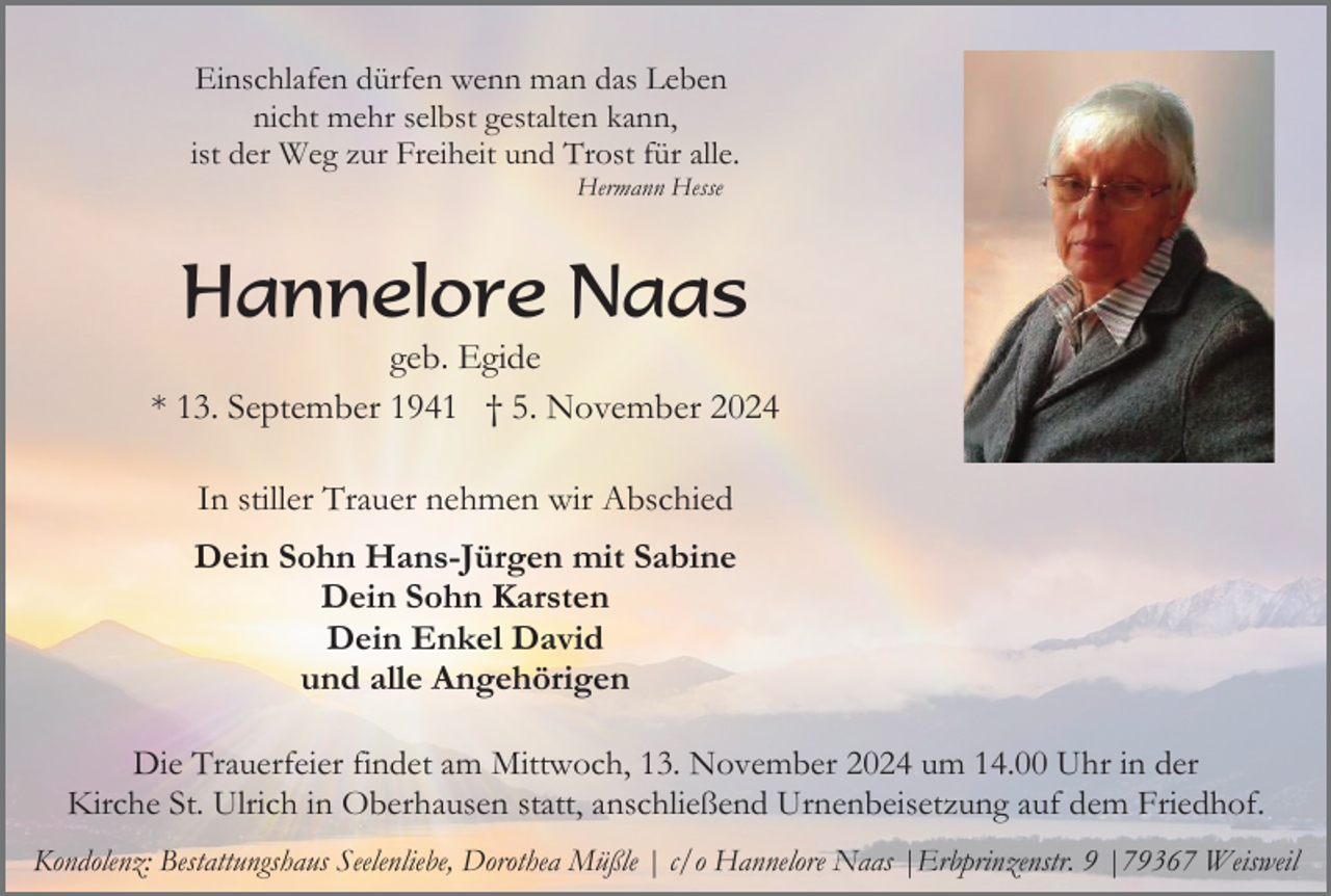 <p>Einschlafen dürfen wenn man das Leben<br />nicht mehr selbst gestalten kann,<br />ist der Weg zur Freiheit und Trost für alle.<br />Hermann Hesse</p><p>Hannelore Naas<br />geb. Egide<br />* 13. September 1941 † 5. November 2024<br />In stiller Trauer nehmen wir Abschied<br />Dein Sohn Hans-Jürgen mit Sabine<br />Dein Sohn Karsten<br />Dein Enkel David<br />und alle Angehörigen<br />Die Trauerfeier findet am Mittwoch, 13. November 2024 um 14.00 Uhr in der<br />Kirche St. Ulrich in Oberhausen statt, anschließend Urnenbeisetzung auf dem Friedhof.<br />Kondolenz: Bestattungshaus Seelenliebe, Dorothea Müßle | c/o Hannelore Naas |Erbprinzenstr. 9 |79367 Weisweil</p>