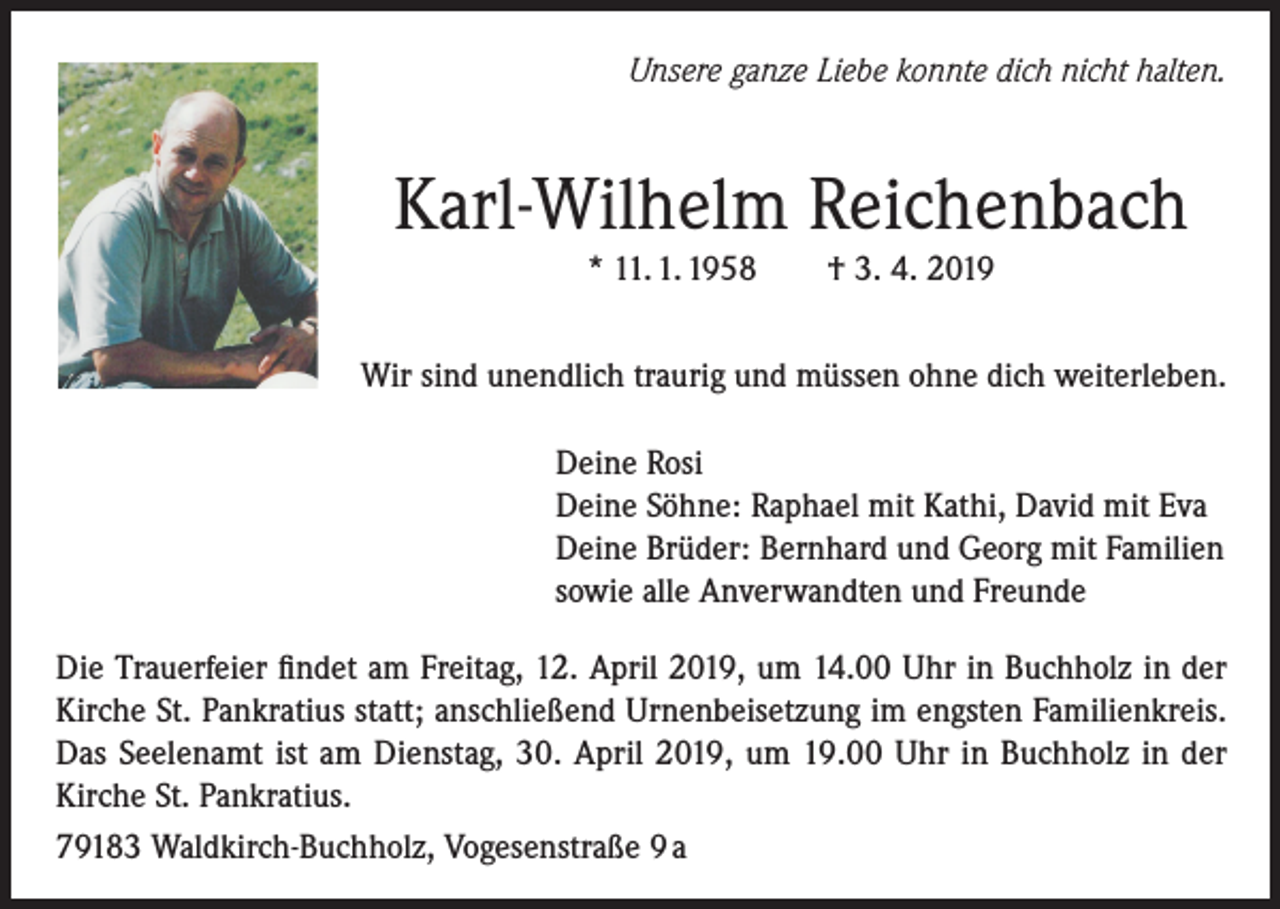 <p>Unsere ganze Liebe konnte dich nicht halten.</p><p>Karl-Wilhelm Reichenbach<br />* 11. 1. 1958 † 3. 4. 2019<br />Wir sind unendlich traurig und müssen ohne dich weiterleben.<br />Deine Rosi<br />Deine Söhne: Raphael mit Kathi, David mit Eva<br />Deine Brüder: Bernhard und Georg mit Familien<br />sowie alle Anverwandten und Freunde<br />Die Trauerfeier findet am Freitag, 12. April 2019, um 14.00 Uhr in Buchholz in der<br />Kirche St. Pankratius statt; anschließend Urnenbeisetzung im engsten Familienkreis.<br />Das Seelenamt ist am Dienstag, 30. April 2019, um 19.00 Uhr in Buchholz in der<br />Kirche St. Pankratius.<br />79183 Waldkirch-Buchholz, Vogesenstraße 9 a</p>