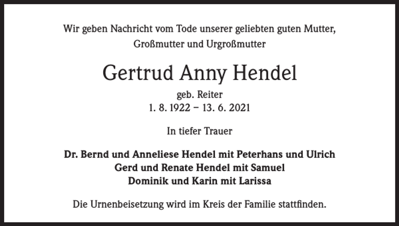 <p>Wir geben Nachricht vom Tode unserer geliebten guten Mutter,<br />Großmutter und Urgroßmutter</p><p>Gertrud Anny Hendel<br />geb. Reiter<br />1. 8. 1922 – 13. 6. 2021<br />In tiefer Trauer<br />Dr. Bernd und Anneliese Hendel mit Peterhans und Ulrich<br />Gerd und Renate Hendel mit Samuel<br />Dominik und Karin mit Larissa<br />Die Urnenbeisetzung wird im Kreis der Familie stattfinden.</p>