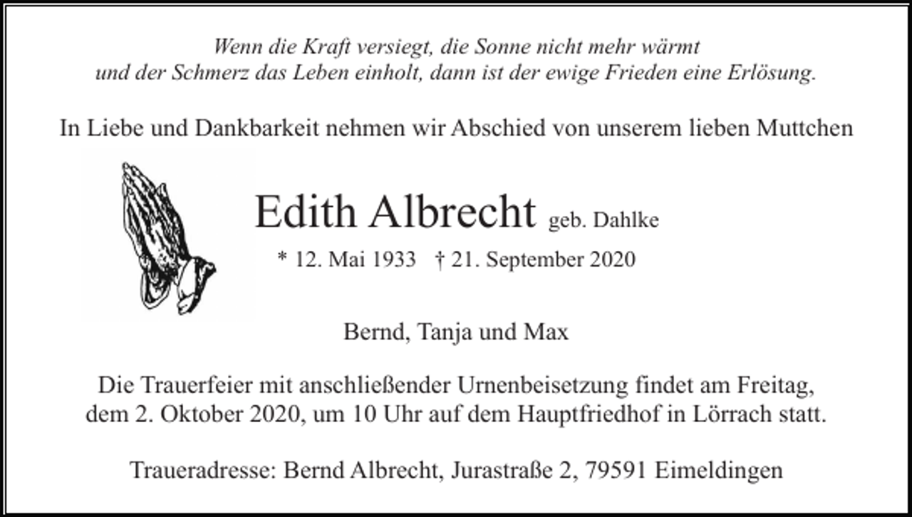 <p>Wenn die Kraft versiegt, die Sonne nicht mehr wärmt<br />und der Schmerz das Leben einholt, dann ist der ewige Frieden eine Erlösung.</p><p>In Liebe und Dankbarkeit nehmen wir Abschied von unserem lieben Muttchen</p><p>Edith Albrecht geb. Dahlke<br />* 12. Mai 1933 † 21. September 2020</p><p>Bernd, Tanja und Max<br />Die Trauerfeier mit anschließender Urnenbeisetzung findet am Freitag,<br />dem 2. Oktober 2020, um 10 Uhr auf dem Hauptfriedhof in Lörrach statt.<br />Traueradresse: Bernd Albrecht, Jurastraße 2, 79591 Eimeldingen</p>