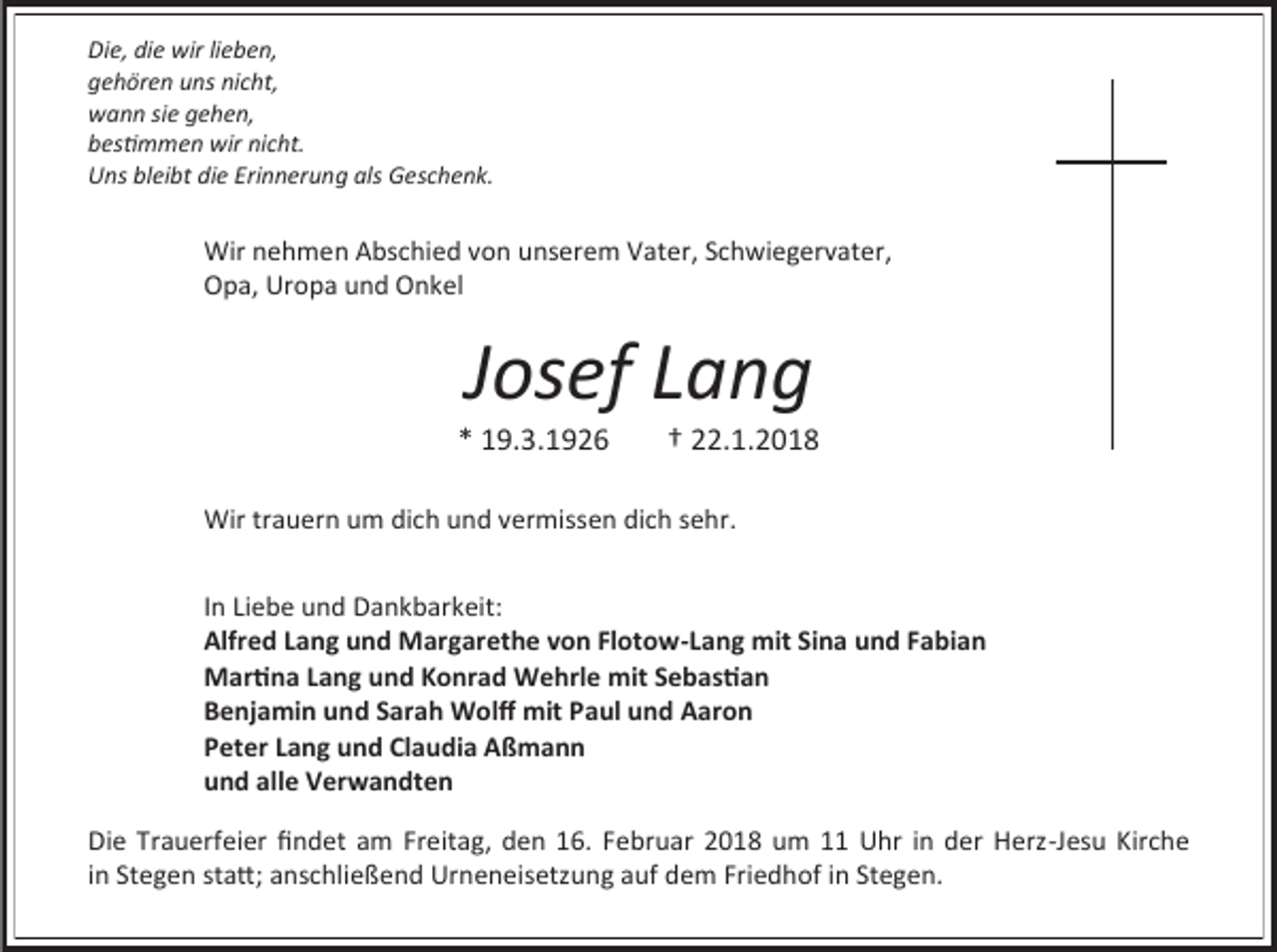 <p>Die, die wir lieben,<br />gehören uns nicht,<br />wann sie gehen,<br />bestimmen wir nicht.<br />Uns bleibt die Erinnerung als Geschenk.</p><p>Wir nehmen Abschied von unserem Vater, Schwiegervater,<br />Opa, Uropa und Onkel</p><p>Josef Lang</p><p>* 19.3.1926</p><p>† 22.1.2018</p><p>Wir trauern um dich und vermissen dich sehr.<br />In Liebe und Dankbarkeit:<br />Alfred Lang und Margarethe von Flotow-Lang mit Sina und Fabian<br />Martina Lang und Konrad Wehrle mit Sebastian<br />Benjamin und Sarah Wolff mit Paul und Aaron<br />Peter Lang und Claudia Aßmann<br />und alle Verwandten<br />Die Trauerfeier findet am Freitag, den 16. Februar 2018 um 11 Uhr in der Herz-Jesu Kirche<br />in Stegen statt; anschließend Urneneisetzung auf dem Friedhof in Stegen.</p>