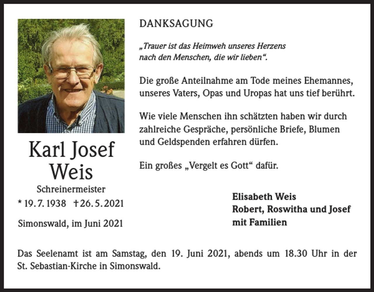 <p>DANKSAGUNG<br />„Trauer ist das Heimweh unseres Herzens<br />nach den Menschen, die wir lieben“.</p><p>Die große Anteilnahme am Tode meines Ehemannes,<br />unseres Vaters, Opas und Uropas hat uns tief berührt.</p><p>Karl Josef<br />Weis</p><p>Schreinermeister<br />* 19. 7. 1938 † 26. 5. 2021<br />Simonswald, im Juni 2021</p><p>Wie viele Menschen ihn schätzten haben wir durch<br />zahlreiche Gespräche, persönliche Briefe, Blumen<br />und Geldspenden erfahren dürfen.<br />Ein großes „Vergelt es Gott“ dafür.<br />Elisabeth Weis<br />Robert, Roswitha und Josef<br />mit Familien</p><p>Das Seelenamt ist am Samstag, den 19. Juni 2021, abends um 18.30 Uhr in der<br />St. Sebastian-Kirche in Simonswald.</p>