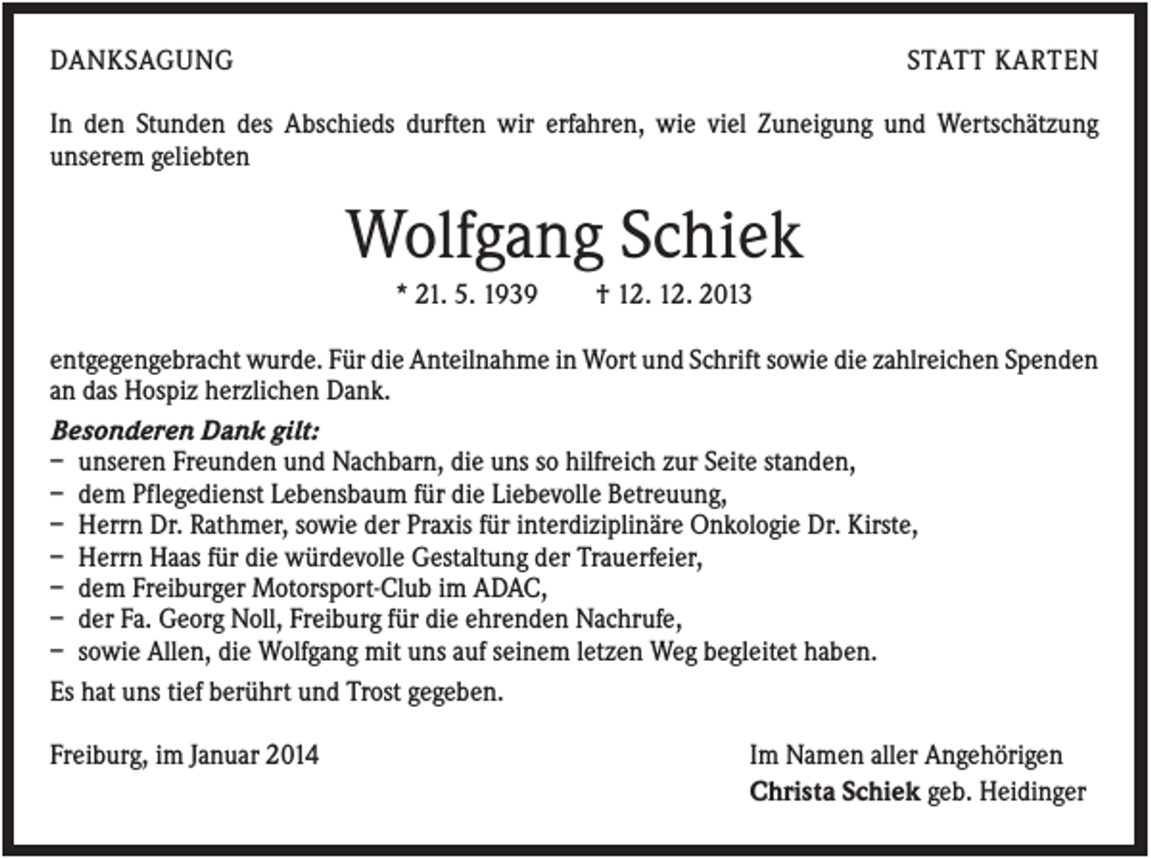 <p>DANKSAGUNG</p><p>STATT KARTEN</p><p>In den Stunden des Abschieds durften wir erfahren, wie viel Zuneigung und Wertschätzung<br />unserem geliebten</p><p>Wolfgang Schiek<br />* 21. 5. 1939</p><p>† 12. 12. 2013</p><p>entgegengebracht wurde. Für die Anteilnahme in Wort und Schrift sowie die zahlreichen Spenden<br />an das Hospiz herzlichen Dank.<br />Besonderen Dank gilt:<br />– unseren Freunden und Nachbarn, die uns so hilfreich zur Seite standen,<br />– dem Pflegedienst Lebensbaum für die Liebevolle Betreuung,<br />– Herrn Dr. Rathmer, sowie der Praxis für interdiziplinäre Onkologie Dr. Kirste,<br />– Herrn Haas für die würdevolle Gestaltung der Trauerfeier,<br />– dem Freiburger Motorsport-Club im ADAC,<br />– der Fa. Georg Noll, Freiburg für die ehrenden Nachrufe,<br />– sowie Allen, die Wolfgang mit uns auf seinem letzen Weg begleitet haben.<br />Es hat uns tief berührt und Trost gegeben.<br />Freiburg, im Januar 2014</p><p>Im Namen aller Angehörigen<br />Christa Schiek geb. Heidinger</p>