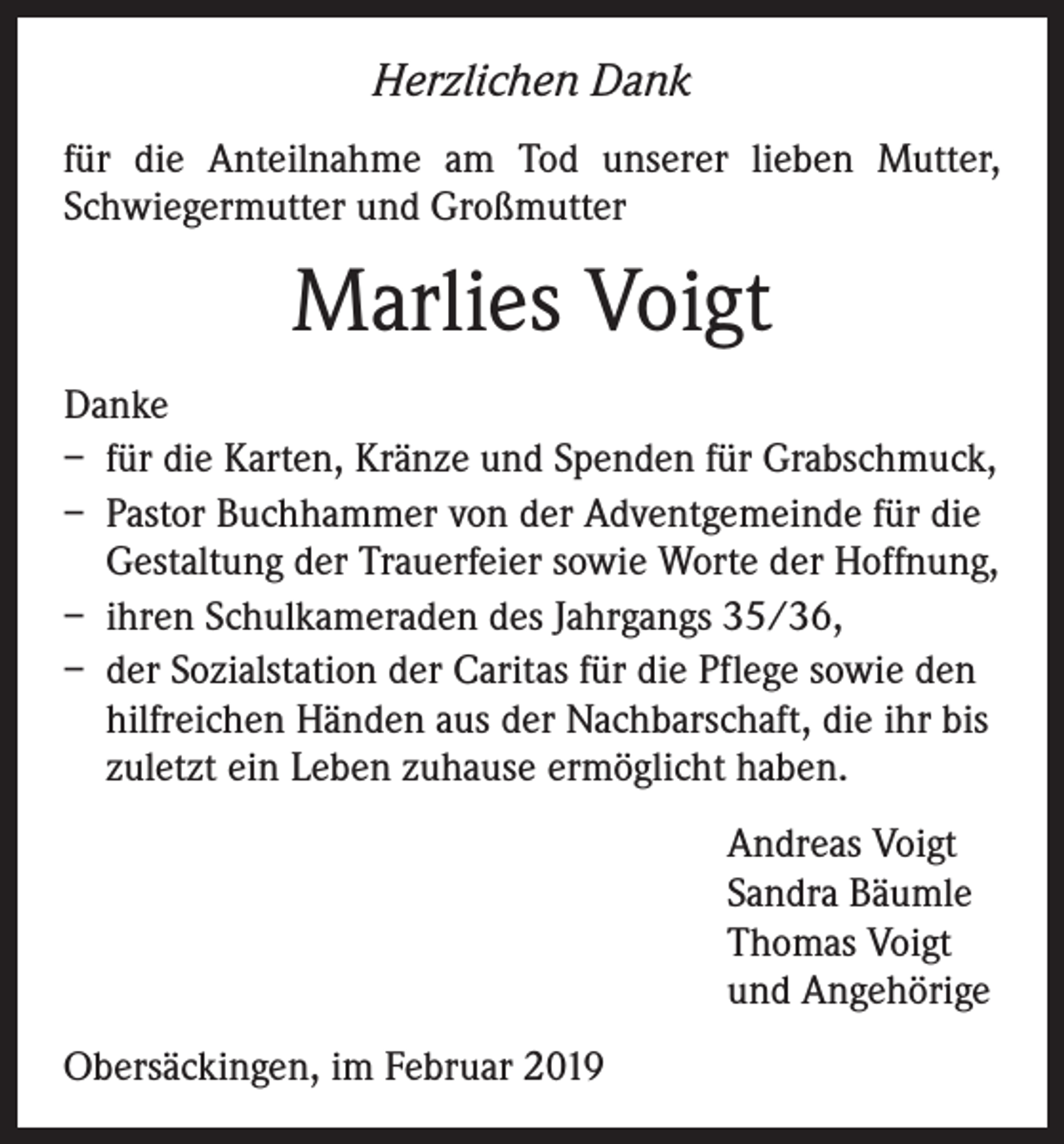 <p>Herzlichen Dank<br />für die Anteilnahme am Tod unserer lieben Mutter,<br />Schwiegermutter und Großmutter</p><p>Marlies Voigt<br />Danke<br />– für die Karten, Kränze und Spenden für Grabschmuck,<br />– Pastor Buchhammer von der Adventgemeinde für die<br />Gestaltung der Trauerfeier sowie Worte der Hoffnung,<br />– ihren Schulkameraden des Jahrgangs 35/36,<br />– der Sozialstation der Caritas für die Pflege sowie den<br />hilfreichen Händen aus der Nachbarschaft, die ihr bis<br />zuletzt ein Leben zuhause ermöglicht haben.<br />Andreas Voigt<br />Sandra Bäumle<br />Thomas Voigt<br />und Angehörige<br />Obersäckingen, im Februar 2019</p>