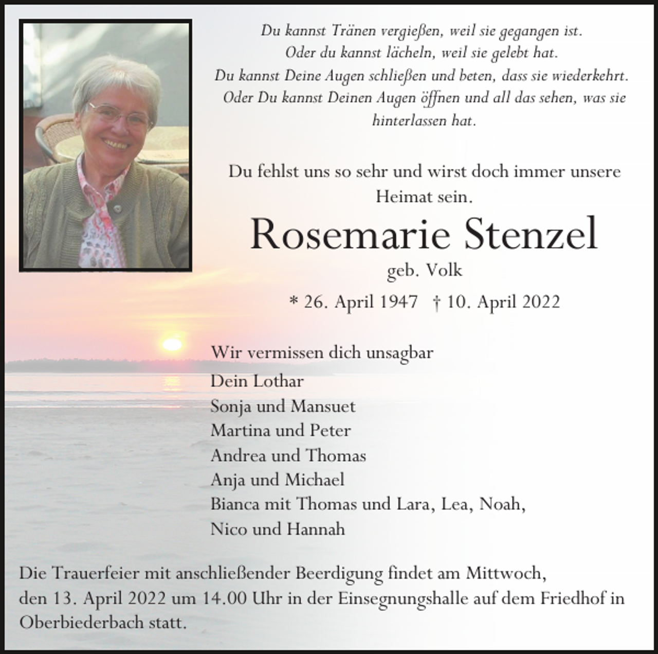 <p>Du kannst Tränen vergießen, weil sie gegangen ist.<br />Oder du kannst lächeln, weil sie gelebt hat.<br />Du kannst Deine Augen schließen und beten, dass sie wiederkehrt.<br />Oder Du kannst Deinen Augen öffnen und all das sehen, was sie<br />hinterlassen hat.</p><p>Du fehlst uns so sehr und wirst doch immer unsere<br />Heimat sein.</p><p>Rosemarie Stenzel<br />geb. Volk<br />* 26. April 1947 † 10. April 2022</p><p>Wir vermissen dich unsagbar<br />Dein Lothar<br />Sonja und Mansuet<br />Martina und Peter<br />Andrea und Thomas<br />Anja und Michael<br />Bianca mit Thomas und Lara, Lea, Noah,<br />Nico und Hannah<br />Die Trauerfeier mit anschließender Beerdigung findet am Mittwoch,<br />den 13. April 2022 um 14.00 Uhr in der Einsegnungshalle auf dem Friedhof in<br />Oberbiederbach statt.</p>