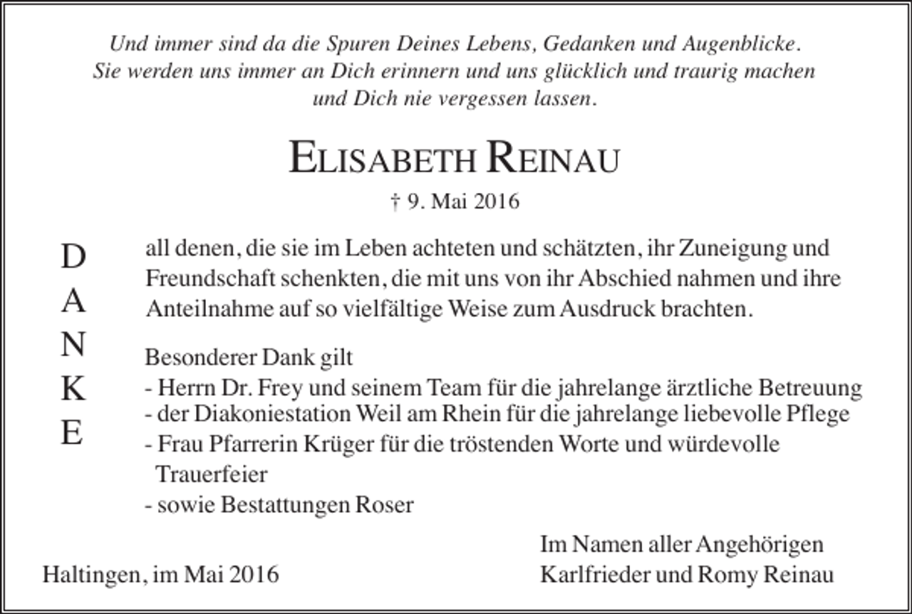 <p>Und immer sind da die Spuren Deines Lebens, Gedanken und Augenblicke.<br />Sie werden uns immer an Dich erinnern und uns glücklich und traurig machen<br />und Dich nie vergessen lassen.</p><p>ELISABETH REINAU<br />† 9. Mai 2016</p><p>D<br />A<br />N<br />K<br />E</p><p>all denen, die sie im Leben achteten und schätzten, ihr Zuneigung und<br />Freundschaft schenkten, die mit uns von ihr Abschied nahmen und ihre<br />Anteilnahme auf so vielfältige Weise zum Ausdruck brachten.<br />Besonderer Dank gilt<br />- Herrn Dr. Frey und seinem Team für die jahrelange ärztliche Betreuung<br />- der Diakoniestation Weil am Rhein für die jahrelange liebevolle Pflege<br />- Frau Pfarrerin Krüger für die tröstenden Worte und würdevolle<br />Trauerfeier<br />- sowie Bestattungen Roser</p><p>Haltingen, im Mai 2016</p><p>Im Namen aller Angehörigen<br />Karlfrieder und Romy Reinau</p>