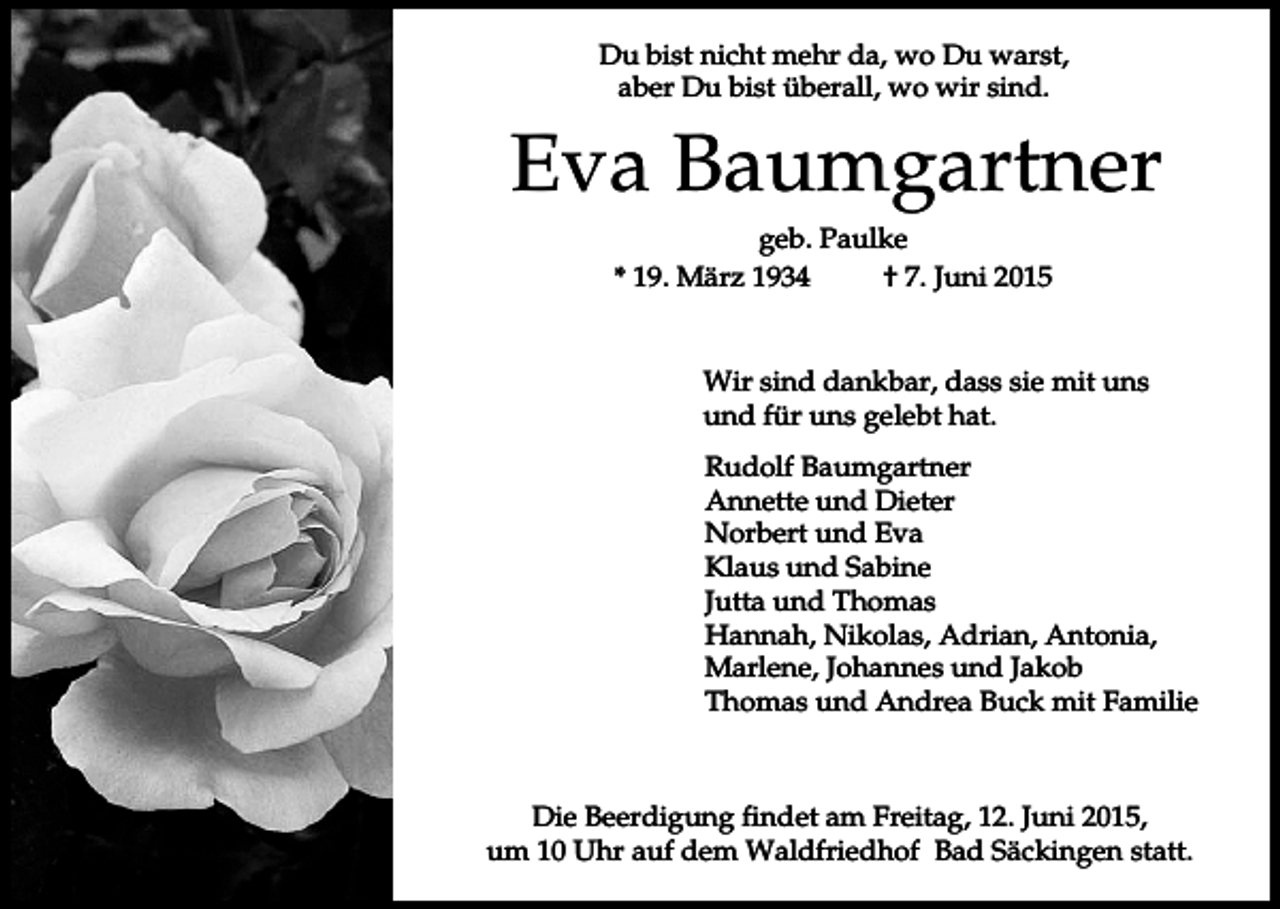 <p>Du bist nicht mehr da, wo Du warst,<br />aber Du bist überall, wo wir sind.</p><p>Eva Baumgartner<br />geb. Paulke<br />* 19. März 1934<br />† 7. Juni 2015</p><p>Wir sind dankbar, dass sie mit uns<br />und für uns gelebt hat.<br />Rudolf Baumgartner<br />Annette und Dieter<br />Norbert und Eva<br />Klaus und Sabine<br />Jutta und Thomas<br />Hannah, Nikolas, Adrian, Antonia,<br />Marlene, Johannes und Jakob<br />Thomas und Andrea Buck mit Familie</p><p>Die Beerdigung findet am Freitag, 12. Juni 2015,<br />um 10 Uhr auf dem Waldfriedhof Bad Säckingen statt.</p>