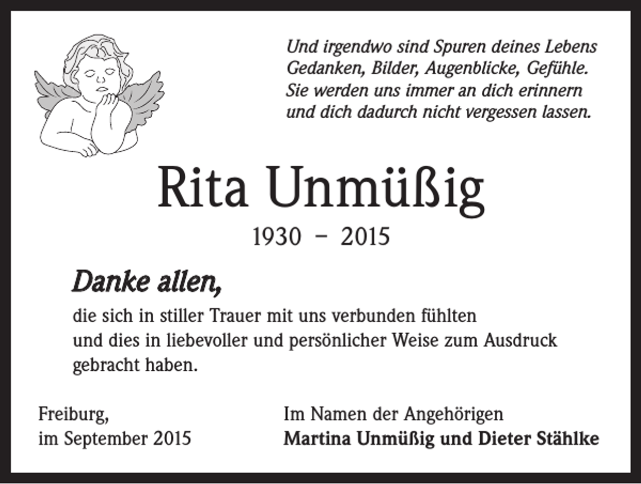 <p>Und irgendwo sind Spuren deines Lebens<br />Gedanken, Bilder, Augenblicke, Gefühle.<br />Sie werden uns immer an dich erinnern<br />und dich dadurch nicht vergessen lassen.</p><p>Rita Unmüßig<br />1930 – 2015</p><p>Danke allen,<br />die sich in stiller Trauer mit uns verbunden fühlten<br />und dies in liebevoller und persönlicher Weise zum Ausdruck<br />gebracht haben.<br />Freiburg,<br />im September 2015</p><p>Im Namen der Angehörigen<br />Martina Unmüßig und Dieter Stählke</p>