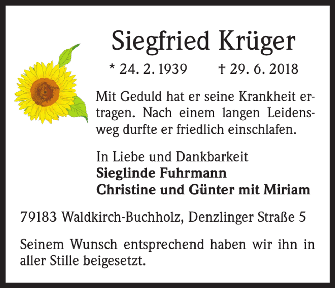 <p>Siegfried Krüger<br />* 24. 2. 1939 † 29. 6. 2018<br />Mit Geduld hat er seine Krankheit ertragen. Nach einem langen Leidensweg durfte er friedlich einschlafen.</p><p>In Liebe und Dankbarkeit<br />Sieglinde Fuhrmann<br />Christine und Günter mit Miriam</p><p>79183 Waldkirch-Buchholz, Denzlinger Straße 5<br />Seinem Wunsch entsprechend haben wir ihn in<br />aller S­ tille beigesetzt.</p>