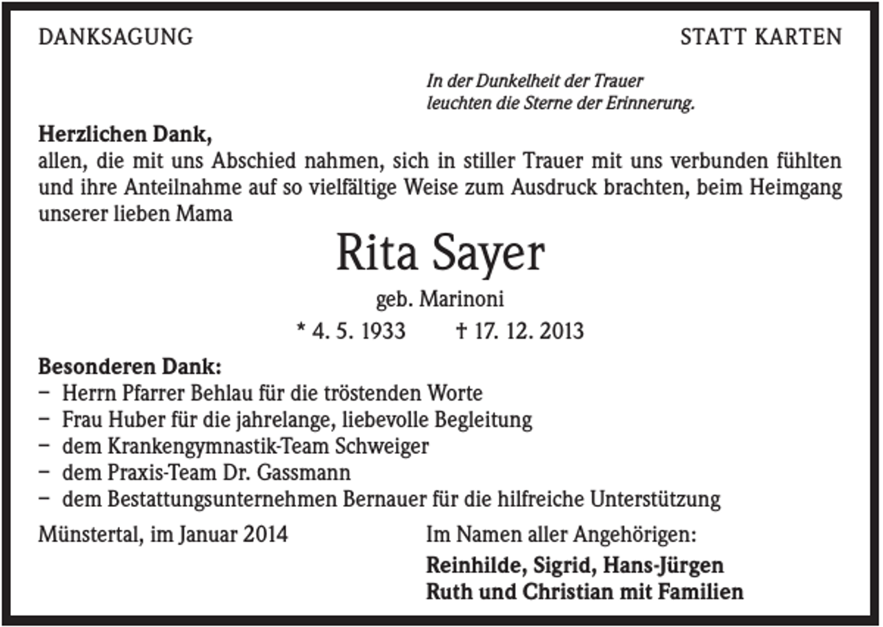 <p>DANKSAGUNG</p><p>STATT KARTEN<br />In der Dunkelheit der Trauer<br />leuchten die Sterne der Erinnerung.</p><p>Herzlichen Dank,<br />allen, die mit uns Abschied nahmen, sich in stiller Trauer mit uns verbunden fühlten<br />und ihre Anteilnahme auf so vielfältige Weise zum Ausdruck brachten, beim Heimgang<br />unserer lieben Mama</p><p>Rita Sayer<br />geb. Marinoni<br />* 4. 5. 1933<br />† 17. 12. 2013<br />Besonderen Dank:<br />– Herrn Pfarrer Behlau für die tröstenden Worte<br />– Frau Huber für die jahrelange, liebevolle Begleitung<br />– dem Krankengymnastik-Team Schweiger<br />– dem Praxis-Team Dr. Gassmann<br />– dem Bestattungsunternehmen Bernauer für die hilfreiche Unterstützung<br />Münstertal, im Januar 2014<br />Im Namen aller Angehörigen:<br />Reinhilde, Sigrid, Hans-Jürgen<br />Ruth und Christian mit Familien</p>
