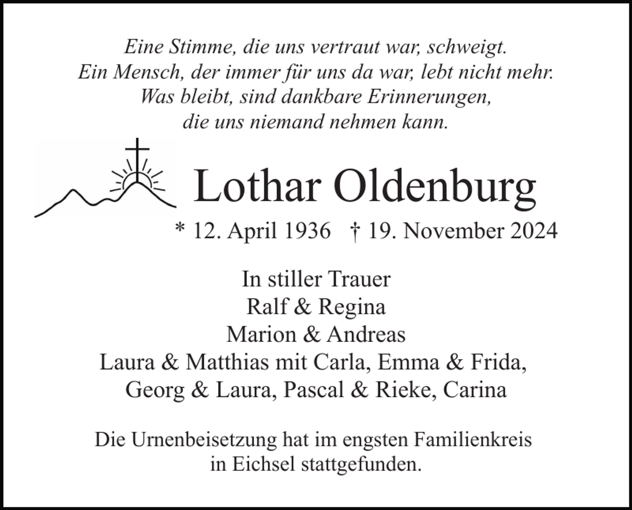 <p>Eine Stimme, die uns vertraut war, schweigt.<br />Ein Mensch, der immer für uns da war, lebt nicht mehr.<br />Was bleibt, sind dankbare Erinnerungen,<br />die uns niemand nehmen kann.</p><p>Lothar Oldenburg<br />* 12. April 1936 † 19. November 2024<br />In stiller Trauer<br />Ralf &amp; Regina<br />Marion &amp; Andreas<br />Laura &amp; Matthias mit Carla, Emma &amp; Frida,<br />Georg &amp; Laura, Pascal &amp; Rieke, Carina<br />Die Urnenbeisetzung hat im engsten Familienkreis<br />in Eichsel stattgefunden.</p>