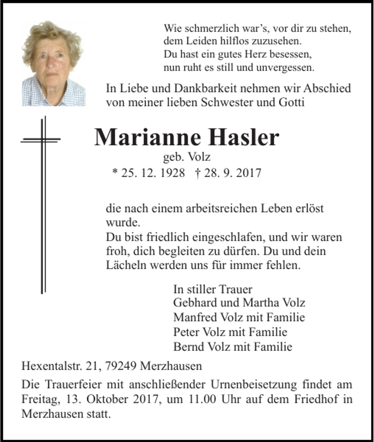<p>Wi<br />e s cschmerzlich<br />h m er zli c h wwar’s,<br />ar’s, v vor<br />or dir<br />u ststehen,<br />e h e n,<br />Wie<br />dir zzu<br />hilflos<br />ddem<br />e m Leiden<br />L ei d e n hilfl<br />os zzuzusehen.<br />u z us e h e n.<br />DDu<br />u hhast<br />ast eiein<br />n ggutes<br />ut es HHerz<br />er z bbesessen,<br />e s ess e n,<br />es still<br />still uund<br />nnun<br />u n rruht<br />u ht es<br />n d uunvergessen.<br />n v e r g ess e n.</p><p>IInn Liebe<br />Li e b e und<br />u n d Dankbarkeit<br />D a n k b ar k eit nehmen<br />n e h m e n wir<br />wir Abschied<br />A bs c hi e d<br />vvon<br />o n meiner<br />m ei n er lilieben<br />e b e n Schwester<br />S c h w e st er und<br />u n d Gotti<br />G otti</p><p>MMarianne<br />a ri a n n e HHasler<br />asl e r<br />ggeb.<br />e b. Volz<br />Vol z<br />** 225.<br />5. 112.<br />2. 11928<br />9 2 8 †† 228.<br />8. 9.<br />017<br />9. 22017</p><p>di<br />e nnach<br />a c h ei<br />n e m ar<br />b eitsr ei c h e n Leben<br />L e b e n erl<br />öst<br />die<br />einem<br />arbeitsreichen<br />erlöst<br />wwurde.<br />ur d e.<br />bistfri<br />friedlich<br />DDu<br />u bist<br />e dli c h eieingeschlafen,<br />n g es c h l af e n, und<br />u n d wir<br />wir waren<br />w ar e n<br />froh,<br />fr<br />o h, dich<br />di c h begleiten<br />b e gl eit e n zu<br />z u dürfen.<br />d ürf e n. Du<br />D u und<br />u n d dein<br />d ei n<br />LLächeln<br />ä c h el n werden<br />w er d e n uuns<br />ns ffür<br />ür i immer<br />m m er f efehlen.<br />hl e n.<br />IInn stiller<br />still er Trauer<br />Tr a u er<br />GGebhard<br />e b h ar d uund<br />n d Martha<br />M art h a Vol<br />Volz<br />z<br />MManfred<br />a nfr e d Vol<br />z mit<br />a mili e<br />Volz<br />mitF Familie<br />PPeter<br />et er Volz<br />Vol z mit<br />mit FFamilie<br />a mili e<br />BBernd<br />er n d Volz<br />Vol z mit<br />mit FFamilie<br />a mili e<br />H e x e nt alstr. 221,<br />Hexentalstr.<br />1, 77924 2 4 9 Merzhausen<br />M er z h a us e n<br />Die<br />Di<br />e TrTrauerfeier<br />a u erf ei er mit<br />mit aanschließender<br />ns c hli e ß e n d er Urnenbeisetzung<br />Ur n e n b eis et z u n g fifindet<br />n d et aam<br />m<br />Freitag,<br />Fr eit a g, 113.<br />3. Oktober<br />O kt o b er 22017,<br />0 1 7, uum<br />m 111.00<br />1. Uhr<br />U hr aauf<br />uf ddem<br />e m Friedhof<br />Fri e d h of in<br />in<br />M er z h a us e n ststatt.<br />att.<br />Merzhausen</p>