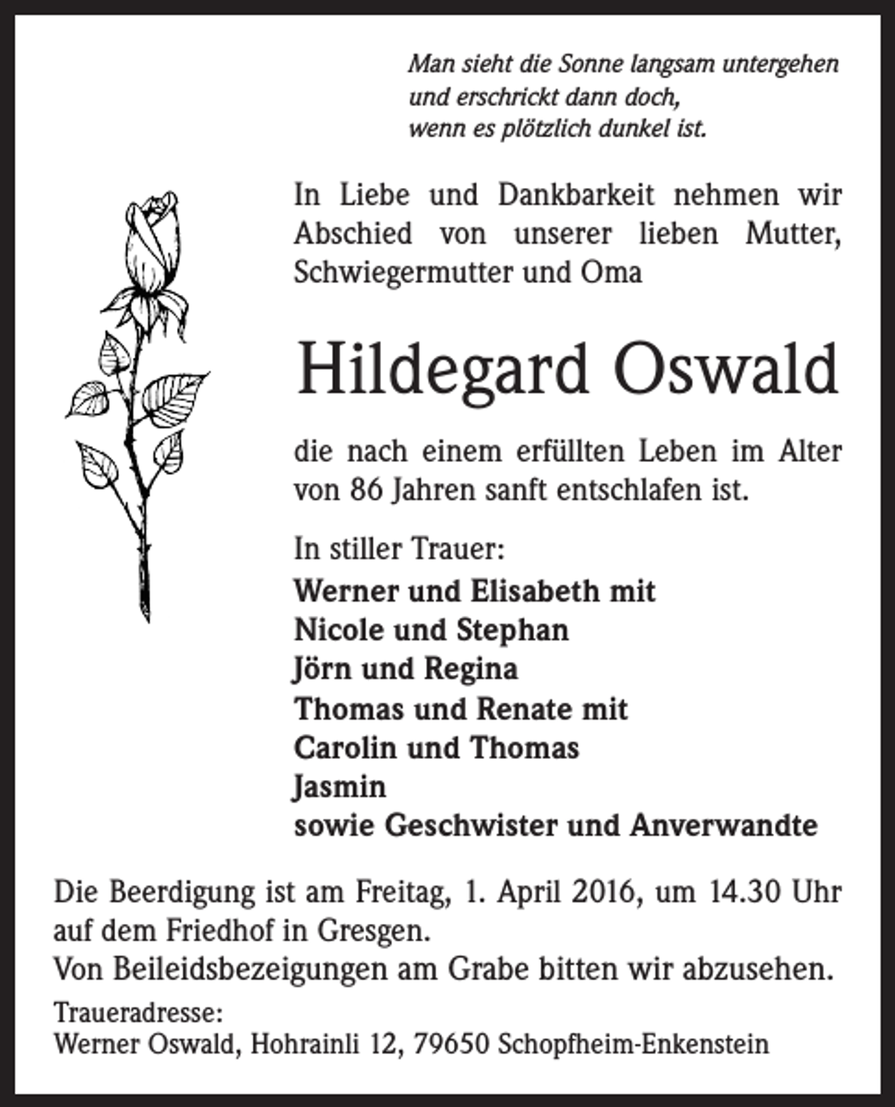 <p>Man sieht die Sonne langsam untergehen<br />und erschrickt dann doch,<br />wenn es plötzlich dunkel ist.</p><p>In Liebe und Dankbarkeit nehmen wir<br />Abschied von unserer lieben Mutter,<br />Schwiegermutter und Oma</p><p>Hildegard Oswald<br />die nach einem erfüllten Leben im Alter<br />von 86 Jahren sanft entschlafen ist.<br />In stiller Trauer:<br />Werner und Elisabeth mit<br />Nicole und Stephan<br />Jörn und Regina<br />Thomas und Renate mit<br />Carolin und Thomas<br />Jasmin<br />sowie Geschwister und Anverwandte<br />Die Beerdigung ist am Freitag, 1. April 2016, um 14.30 Uhr<br />auf dem Friedhof in Gresgen.<br />Von Beileidsbezeigungen am Grabe bitten wir abzusehen.<br />Traueradresse:<br />Werner Oswald, Hohrainli 12, 79650 Schopfheim-Enkenstein</p>