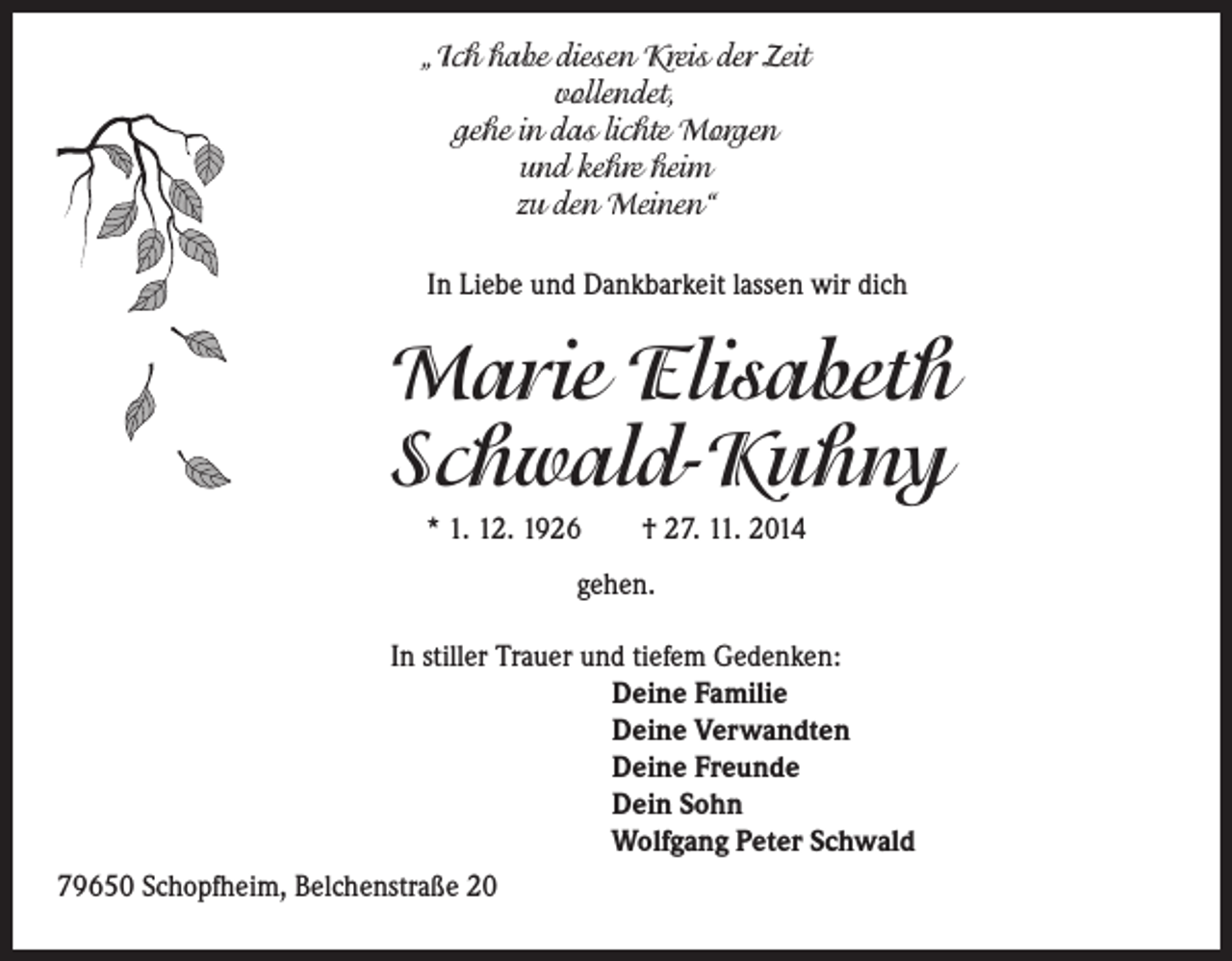 <p>„Ich habe diesen Kreis der Zeit<br />vollendet,<br />gehe in das lichte Morgen<br />und kehre heim<br />zu den Meinen“</p><p>In Liebe und Dankbarkeit lassen wir dich</p><p>Marie Elisabeth<br />Schwald-Kuhny<br />* 1. 12. 1926 † 27. 11. 2014<br />gehen.<br />In stiller Trauer und tiefem Gedenken:</p><p>Deine Familie<br />Deine Verwandten<br />Deine Freunde<br />Dein Sohn<br />Wolfgang Peter Schwald<br />79650 Schopfheim, Belchenstraße 20</p>