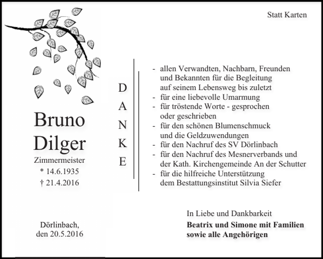 <p>Statt Karten</p><p>Bruno<br />Dilger<br />Zimmermeister<br />* 14.6.1935<br />† 21.4.2016</p><p>Dörlinbach,<br />den 20.5.2016</p><p>D<br />A<br />N<br />K<br />E</p><p>- allen Verwandten, Nachbarn, Freunden<br />und Bekannten für die Begleitung<br />auf seinem Lebensweg bis zuletzt<br />- für eine liebevolle Umarmung<br />- für tröstende Worte - gesprochen<br />oder geschrieben<br />- für den schönen Blumenschmuck<br />und die Geldzuwendungen<br />- für den Nachruf des SV Dörlinbach<br />- für den Nachruf des Mesnerverbands und<br />der Kath. Kirchengemeinde An der Schutter<br />- für die hilfreiche Unterstützung<br />dem Bestattungsinstitut Silvia Siefer<br />In Liebe und Dankbarkeit<br />Beatrix und Simone mit Familien<br />sowie alle Angehörigen</p>