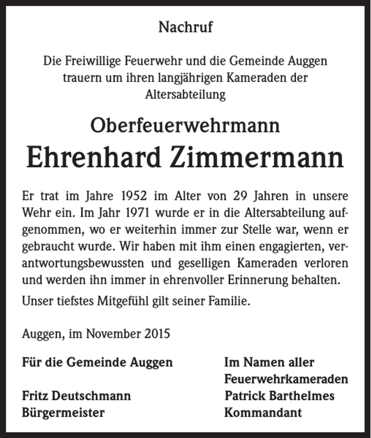 <p>Nachruf<br />Die Freiwillige Feuerwehr und die Gemeinde Auggen<br />trauern um ihren langjährigen Kameraden der<br />Altersabteilung</p><p>Oberfeuerwehrmann</p><p>Ehrenhard Zimmermann<br />Er trat im Jahre 1952 im Alter von 29 Jahren in unsere<br />Wehr ein. Im Jahr 1971 wurde er in die Altersabteilung aufgenommen, wo er weiterhin immer zur Stelle war, wenn er<br />gebraucht wurde. Wir haben mit ihm einen engagierten, verantwortungsbewussten und geselligen Kameraden verloren<br />und werden ihn immer in ehrenvoller Erinnerung behalten.<br />Unser tiefstes Mitgefühl gilt seiner Familie.<br />Auggen, im November 2015<br />Für die Gemeinde Auggen Im Namen aller<br />Feuerwehrkameraden<br />Fritz Deutschmann<br />Patrick Barthelmes<br />Bürgermeister<br />Kommandant</p>