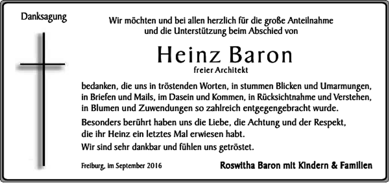 <p>Danksagung</p><p>Wir möchten und bei allen herzlich für die große Anteilnahme<br />und die Unterstützung beim Abschied von</p><p>Heinz Baron<br />freier Architekt</p><p>bedanken, die uns in tröstenden Worten, in stummen Blicken und Umarmungen,<br />in Briefen und Mails, im Dasein und Kommen, in Rücksichtnahme und Verstehen,<br />in Blumen und Zuwendungen so zahlreich entgegengebracht wurde.<br />Besonders berührt haben uns die Liebe, die Achtung und der Respekt,<br />die ihr Heinz ein letztes Mal erwiesen habt.<br />Wir sind sehr dankbar und fühlen uns getröstet.<br />Freiburg, im September 2016</p><p>Roswitha Baron mit Kindern &amp; Familien</p>