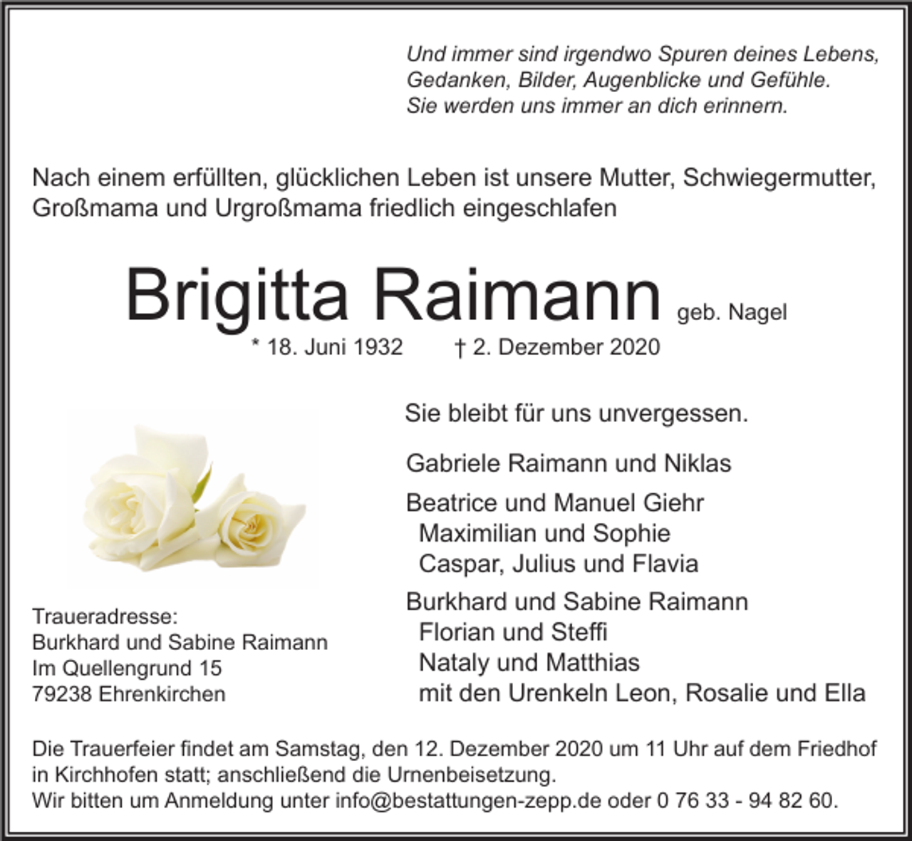 <p>Und immer sind irgendwo Spuren deines Lebens,<br />Gedanken, Bilder, Augenblicke und Gefühle.<br />Sie werden uns immer an dich erinnern.</p><p>Nach einem erfüllten, glücklichen Leben ist unsere Mutter, Schwiegermutter,<br />Großmama und Urgroßmama friedlich eingeschlafen</p><p>Brigitta Raimann<br />* 18. Juni 1932</p><p>geb. Nagel</p><p>† 2. Dezember 2020</p><p>Sie bleibt für uns unvergessen.<br />Gabriele Raimann und Niklas<br />Beatrice und Manuel Giehr<br />Maximilian und Sophie<br />Caspar, Julius und Flavia<br />Traueradresse:<br />Burkhard und Sabine Raimann<br />Im Quellengrund 15<br />79238 Ehrenkirchen</p><p>Burkhard und Sabine Raimann<br />Florian und Steffi<br />Nataly und Matthias<br />mit den Urenkeln Leon, Rosalie und Ella</p><p>Die Trauerfeier findet am Samstag, den 12. Dezember 2020 um 11 Uhr auf dem Friedhof<br />in Kirchhofen statt; anschließend die Urnenbeisetzung.<br />Wir bitten um Anmeldung unter info@bestattungen-zepp.de oder 0 76 33 - 94 82 60.</p>