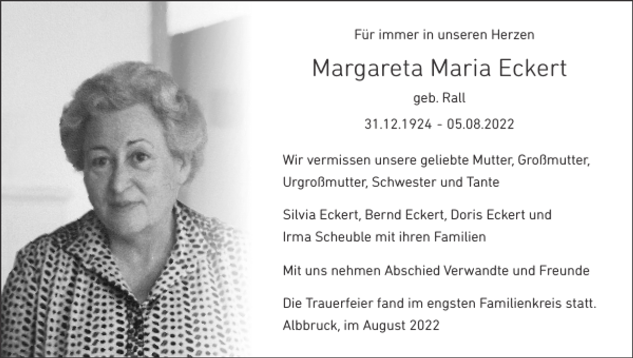 <p>Für immer in unseren Herzen</p><p>Margareta Maria Eckert<br />geb. Rall<br />31.12.1924 - 05.08.2022<br />Wir vermissen unsere geliebte Mutter, Großmutter,<br />Urgroßmutter, Schwester und Tante<br />Silvia Eckert, Bernd Eckert, Doris Eckert und<br />Irma Scheuble mit ihren Familien<br />Mit uns nehmen Abschied Verwandte und Freunde<br />Die Trauerfeier fand im engsten Familienkreis statt.<br />Albbruck, im August 2022</p>