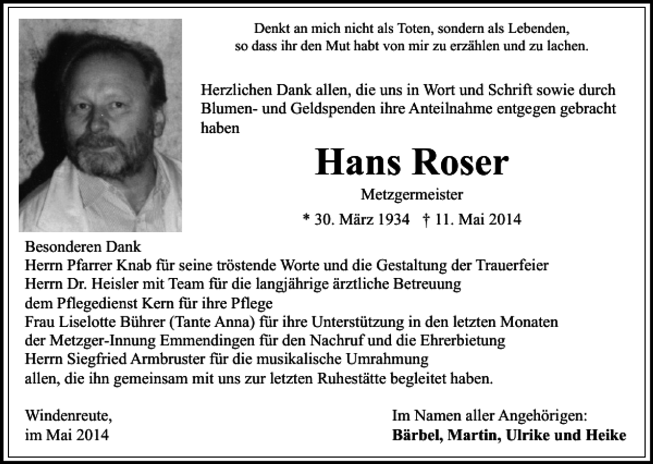 <p>Denkt an mich nicht als Toten, sondern als Lebenden,<br />so dass ihr den Mut habt von mir zu erzählen und zu lachen.</p><p>Herzlichen Dank allen, die uns in Wort und Schrift sowie durch<br />Blumen- und Geldspenden ihre Anteilnahme entgegen gebracht<br />haben</p><p>Hans Roser<br />Metzgermeister</p><p>* 30. März 1934 † 11. Mai 2014<br />Besonderen Dank<br />Herrn Pfarrer Knab für seine tröstende Worte und die Gestaltung der Trauerfeier<br />Herrn Dr. Heisler mit Team für die langjährige ärztliche Betreuung<br />dem Pflegedienst Kern für ihre Pflege<br />Frau Liselotte Bührer (Tante Anna) für ihre Unterstützung in den letzten Monaten<br />der Metzger-Innung Emmendingen für den Nachruf und die Ehrerbietung<br />Herrn Siegfried Armbruster für die musikalische Umrahmung<br />allen, die ihn gemeinsam mit uns zur letzten Ruhestätte begleitet haben.<br />Windenreute,<br />im Mai 2014</p><p>Im Namen aller Angehörigen:<br />Bärbel, Martin, Ulrike und Heike</p>