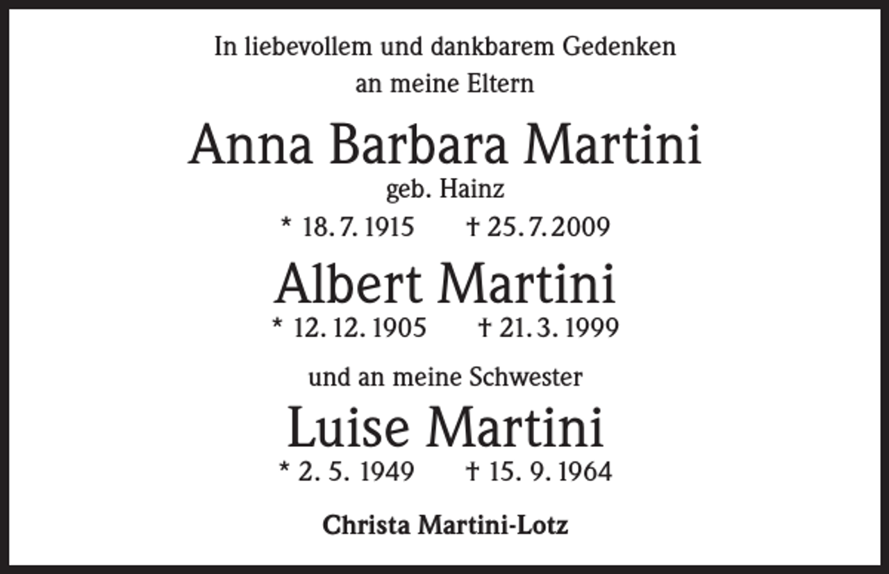<p>In liebevollem und dankbarem Gedenken<br />an meine Eltern</p><p>Anna Barbara Martini<br />geb. Hainz<br />* 18. 7. 1915<br />† 25. 7. 2009</p><p>Albert Martini</p><p>* 12. 12. 1905</p><p>† 21. 3. 1999</p><p>und an meine Schwester</p><p>Luise Martini</p><p>* 2. 5. 1949</p><p>† 15. 9. 1964</p><p>Christa Martini-Lotz</p>