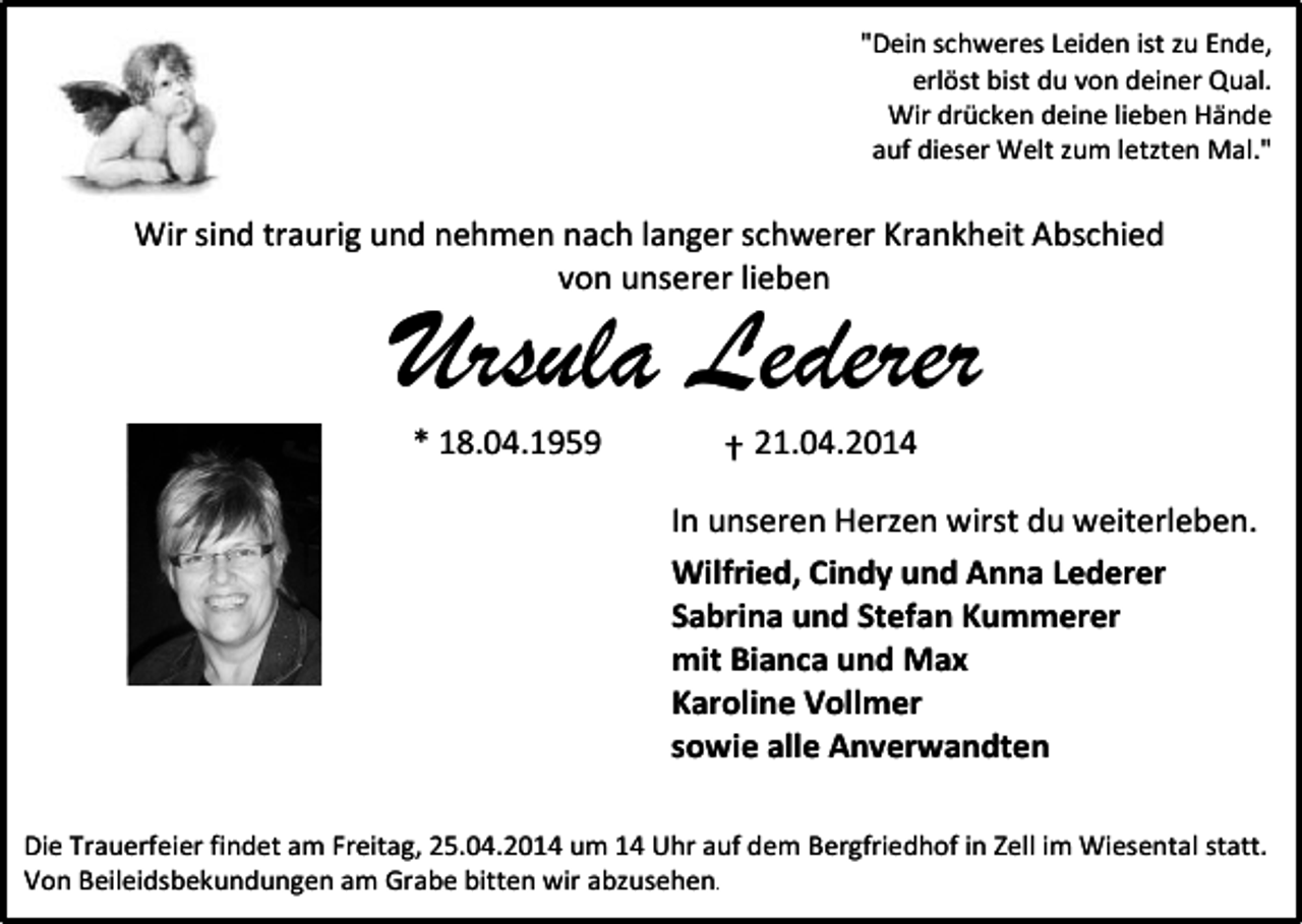 <p>"Dein schweres Leiden ist zu Ende,<br />erlöst bist du von deiner Qual.<br />Wir drücken deine lieben Hände<br />auf dieser Welt zum letzten Mal."</p><p>Wir sind traurig und nehmen nach langer schwerer Krankheit Abschied<br />von unserer lieben</p><p>Ursula Lederer<br />* 18.04.1959</p><p>† 21.04.2014</p><p>In unseren Herzen wirst du weiterleben.<br />Wilfried, Cindy und Anna Lederer<br />Sabrina und Stefan Kummerer<br />mit Bianca und Max<br />Karoline Vollmer<br />sowie alle Anverwandten<br />Die Trauerfeier findet am Freitag, 25.04.2014 um 14 Uhr auf dem Bergfriedhof in Zell im Wiesental statt.<br />Von Beileidsbekundungen am Grabe bitten wir abzusehen.</p>