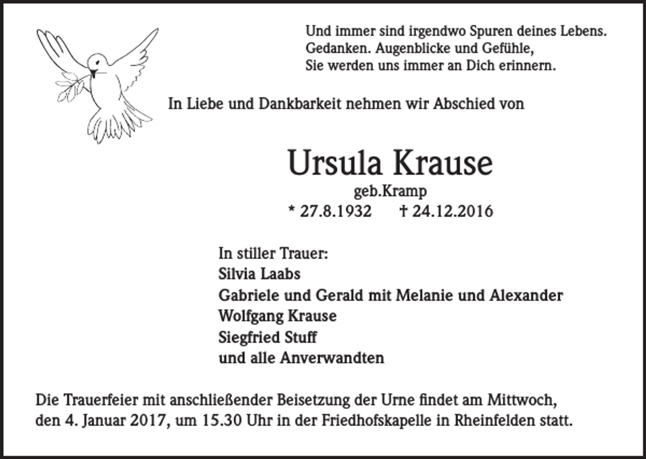 <p>Und immer sind irgendwo Spuren deines Lebens.<br />Gedanken. Augenblicke und Gefühle,<br />Sie werden uns immer an Dich erinnern.</p><p>In Liebe und Dankbarkeit nehmen wir Abschied von</p><p>Ursula Krause<br />geb.Kramp<br />* 27.8.1932<br />† 24.12.2016</p><p>In stiller Trauer:<br />Silvia Laabs<br />Gabriele und Gerald mit Melanie und Alexander<br />Wolfgang Krause<br />Siegfried Stuff<br />und alle Anverwandten<br />Die Trauerfeier mit anschließender Beisetzung der Urne findet am Mittwoch,<br />den 4. Januar 2017, um 15.30 Uhr in der Friedhofskapelle in Rheinfelden statt.</p>