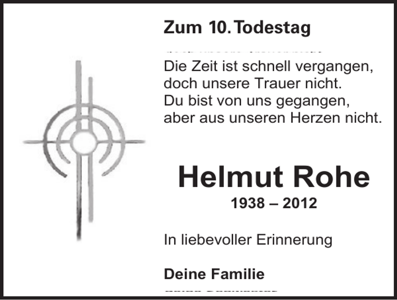 <p>Zum<br />Todestag<br />Zum 10.<br />6. Todestag<br />Die Zeit ist schnell vergangen,<br />doch unsere Trauer nicht.<br />Du bist von uns gegangen,<br />aber aus unseren Herzen nicht.</p><p>Helmut Rohe<br />1938 – 2012</p><p>In liebevoller Erinnerung<br />Deine Familie</p>